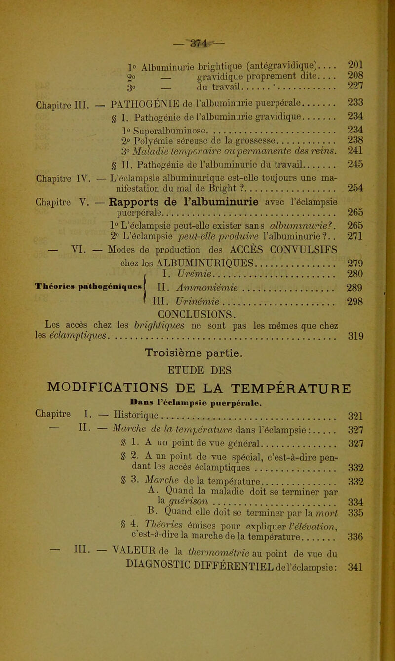 — 374 — 1° Albuminurie brightique (antégravidique) 201 9o gravidique proprement dite.... 208 30 — du travail ' 227 Chapitre III. — PATHOGÉNIE de l’albuminurie puerpérale 233 § I. Pathogénie de l’albuminurie gravidique 234 1° Superalbuminose 234 2° Polyémie séreuse de la grossesse 238 3° Maladie temporaire ou permanente des reins. 241 § II. Pathogénie de l’albuminurie du travail 245 Chapitre IY. — L’éclampsie albuminurique est-elle toujours une ma- nifestation du mal de Bright ? 254 Chapitre Y. — Rapports de l’albuminurie avec l’éclampsie puerpérale 265 1° L’éclampsie peut-elle exister sans albuminurie?. 265 2° L’éclampsie peut-elle produire l’albuminurie?.. 271 — VI. — Modes de production des ACCÈS CONVULSIFS chez les ALBUMINURIQUES 279 II. Urémie 280 II. Ammoniémie 289 III. Urinémie 298 CONCLUSIONS. Les accès chez les brightiques ne sont pas les mêmes que chez les éclamptiques 319 Troisième partie. ETUDE DES MODIFICATIONS DE LA TEMPÉRATURE Dans l’éclampgic puerpérale. Chapitre I. — Historique 321 II. — Marche de la température dans l’éclampsie : 327 g 1. A un point de vue général 327 g 2. A un point de vue spécial, c’est-à-dire pen- dant les accès éclamptiques 332 g 3. Marche de la température 332 A. Quand la maladie doit se terminer par la guérison 334 B. Quand elle doit se terminer par la mort 335 g 4. 7 héories émises pour expliquer l’élévation, c est-à-dire la marche de la température 336 ^ ■ VALEUR de la thermométrie au point de vue du D1AGNOS11C DIFFÉRENTIEL de l’éclampsie: 341