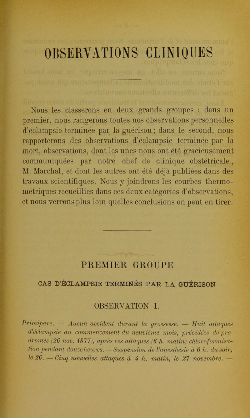 OBSERVATIONS CLINIQUES Nous les classerons en deux grands groupes : dans un premier, nous rangerons toutes nos observations personnelles d’éclampsie terminée par la guérison ; dans le second, nous rapporterons des observations d’éclampsie terminée par la mort, observations, dont les unes nous ont été gracieusement communiquées par notre chef de clinique obstétricale, M. Marchai, et dont les autres ont été déjà publiées dans des travaux scientifiques. Nous y joindrons les courbes thermo- métriques recueillies dans ces deux catégories d’observations, et nous verrons plus loin quelles conclusions on peut en tirer. PREMIER GROUPE CAS D’ÉCLAMPSIE TERMINÉS PAR LA GUÉRISON OBSERVATION I. Primipare. — Aucun accident durant la grossesse. — Huit attaques d’éclampsie au commencement du neuvième mois, précédées de pro- dromes (26 nov. 1877), après ces attaques (6 h. matin) chloroformisa- tion pendant douze heures.—Suspension de l’anesthésie à 6 h. du soir, le 26. — Cinq nouvelles attaques à 4 h. matin, le 27 novembre. —