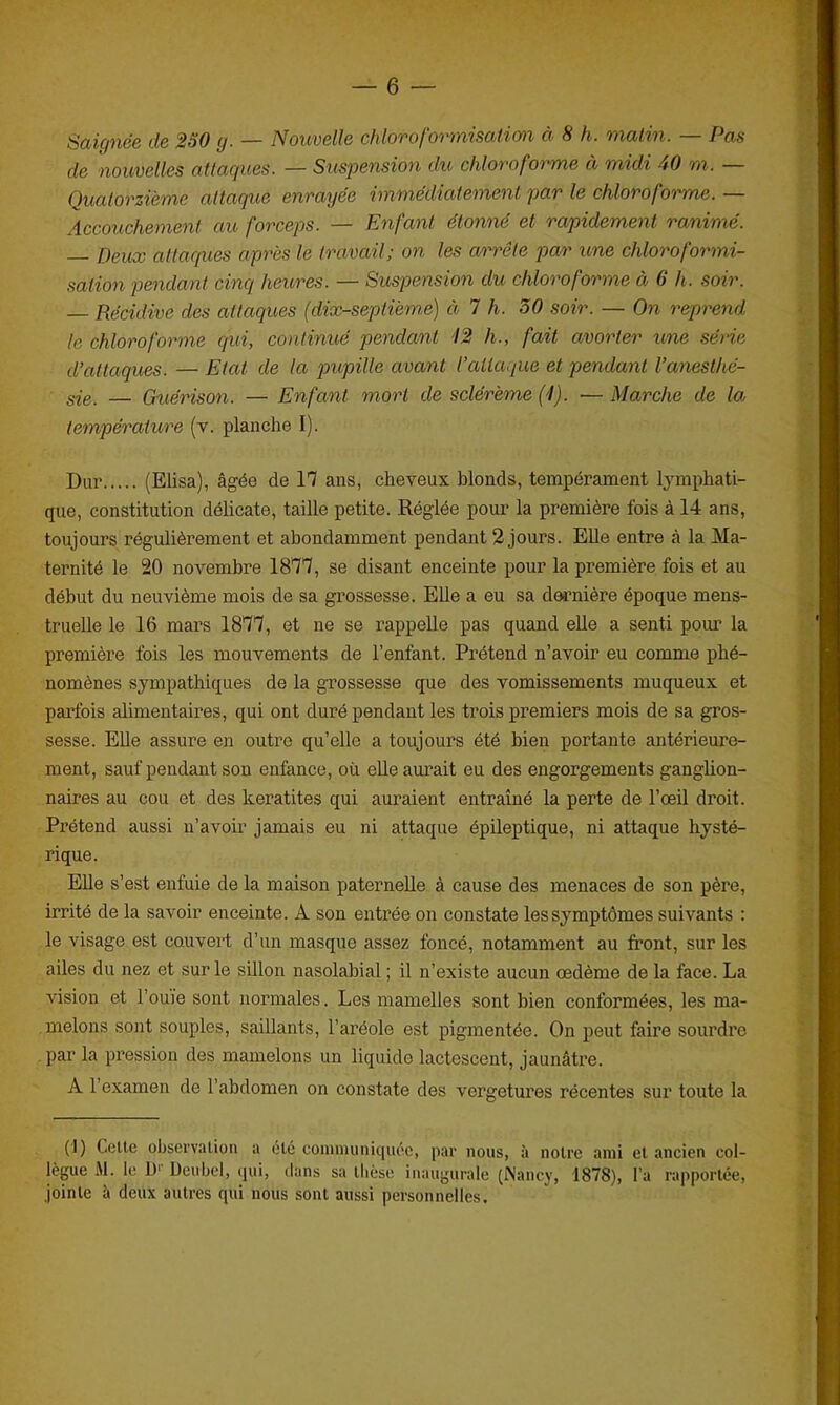 Saignée de 250 y. — Nouvelle chloroformisation à 8 h. matin. — Pas de nouvelles attaques. — Suspension du chloroforme à midi 40 m. Quatorzième attaque enrayée immédiatement par le chloroforme.— Accouchement au forceps. — Enfant étonné et rapidement ranimé. — Deux attaques après le travail; on les arrête par une chloroformi- sation pendant cinq heures. — Suspension du chloroforme à 6 h. soir. — Récidive des attaques (dix-septième) à 7 h. 50 soir. — On reprend le chloroforme qui, continué pendant 12 h., fait avorter une série d’attaques. — Etat de la pupille avant l’attaque et pendant l’anesthé- sie. — Guérison. — Enfant mort de sclérème (l). ■— Marche de la température (y. planche I). Dur (Elisa), âgée de 17 ans, cheveux blonds, tempérament lymphati- que, constitution délicate, taille petite. Réglée pour la première fois à 14 ans, toujours régulièrement et abondamment pendant 2 jours. Elle entre à la Ma- ternité le 20 novembre 1877, se disant enceinte pour la première fois et au début du neuvième mois de sa grossesse. Elle a eu sa dernière époque mens- truelle le 16 mars 1877, et ne se rappelle pas quand elle a senti pour la première fois les mouvements de l’enfant. Prétend n’avoir eu comme phé- nomènes sympathiques de la grossesse que des vomissements muqueux et parfois alimentaires, qui ont duré pendant les trois premiers mois de sa gros- sesse. Elle assure en outre qu’elle a toujours été bien portante antérieure- ment, sauf pendant son enfance, où elle aurait eu des engorgements ganglion- naires au cou et des kératites qui auraient entraîné la perte de l’œil droit. Prétend aussi n’avoir jamais eu ni attaque épileptique, ni attaque hysté- rique. Elle s’est enfuie de la maison paternelle à cause des menaces de son père, irrité de la savoir enceinte. A son entrée on constate les symptômes suivants : le visage est couvert d’un masque assez foncé, notamment au front, sur les ailes du nez et sur le sillon nasolabial ; il n’existe aucun œdème de la face. La vision et l’ouïe sont normales. Les mamelles sont bien conformées, les ma- melons sont souples, saillants, l’aréole est pigmentée. On peut faire sourdre par la pression des mamelons un liquide lactescent, jaunâtre. A 1 examen de l’abdomen on constate des vergetures récentes sur toute la (J) Celte observation a élé communiquée, par nous, à notre ami et ancien col- lègue M. le U1' Deubel, qui, dans sa thèse inaugurale (Nancy, 1878), l’a rapportée, jointe à deux autres qui nous sont aussi personnelles.