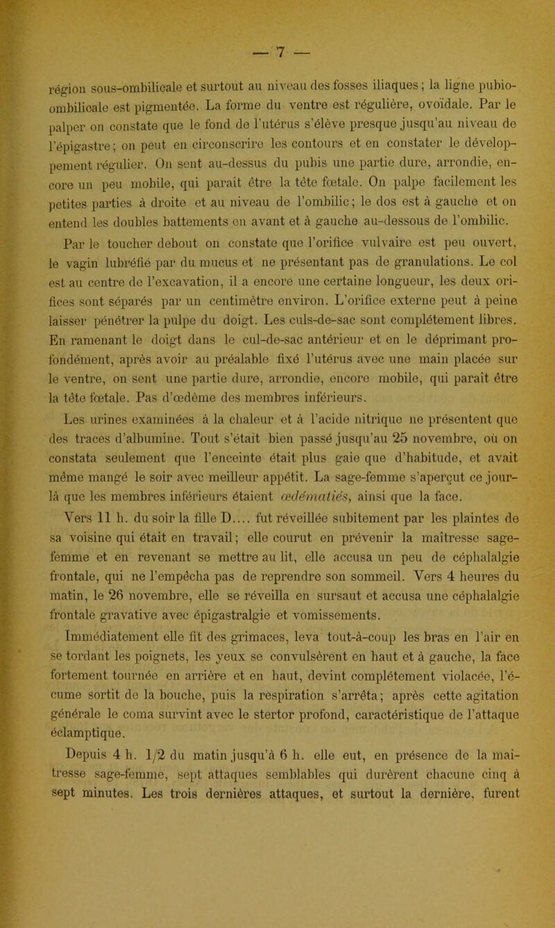 région sous-ombilicale et surtout au niveau des fosses iliaques; la ligne puhio- ombilioale est pigmentée. La forme du ventre est régulière, ovoïdale. Par le palper on constate que le fond de l’utérus s’élève presque jusqu’au niveau de l’épigastre; on peut en circonscrire les contours et en constater le dévelop- pement régulier. On sent au-dessus du pubis une partie dure, arrondie, en- core un peu mobile, qui parait être la tête fœtale. On palpe facilement les petites parties à droite et au niveau de l’ombilic ; le dos est à gauche et on entend les doubles battements en avant et à gauche au-dessous de l’ombilic. Par le toucher debout on constate que l'orifice vulvaire est peu ouvert, le vagin lubréfié par du mucus et ne présentant pas de granulations. Le col est au centre de l’excavation, il a encore une certaine longueur, les deux ori- fices sont séparés par un centimètre environ. L’orifice externe peut à peine laisser pénétrer la pulpe du doigt. Les culs-de-sac sont complètement libres. En ramenant le doigt dans le cul-de-sac antérieur et en le déprimant pro- fondément, après avoir au préalable fixé l’utérus avec une main placée sur le ventre, on sent une partie dure, arrondie, encore mobile, qui parait être la tête fœtale. Pas d’œdème des membres inférieurs. Les urines examinées à la chaleur et à l’acide nitrique ne présentent que des traces d’albumine. Tout s’était bien passé jusqu’au 25 novembre, où on constata seulement que l’enceinte était plus gaie que d’habitude, et avait même mangé le soir avec meilleur appétit. La sage-femme s’aperçut ce jour- là que les membres inférieurs étaient œdématiés, ainsi que la face. Vers 11 h. du soir la fille D.... fut réveillée subitement par les plaintes de sa voisine qui était en travail ; elle courut en prévenir la maîtresse sage- femme et en revenant se mettre au lit, elle accusa un peu de céphalalgie frontale, qui ne l’empêcha pas de reprendre son sommeil. Vers 4 heures du matin, le 26 novembre, elle se réveilla en sursaut et accusa une céphalalgie frontale gravative avec épigastralgie et vomissements. Immédiatement elle fit des grimaces, leva tout-à-coup les bras en l’air en se tordant les poignets, les yeux se convulsèrent en haut et à gauche, la face fortement tournée en arrière et en haut, devint complètement violacée, l’é- cume sortit de la bouche, puis la respiration s’arrêta; après cette agitation générale le coma survint avec le stertor profond, caractéristique de l’attaque éclamptique. Depuis 4 h. 1/2 du matin jusqu’à 6 h. elle eut, en présence de la maî- tresse sage-femme, sept attaques semblables qui durèrent chacune cinq à sept minutes. Les trois dernières attaques, et surtout la dernière, furent