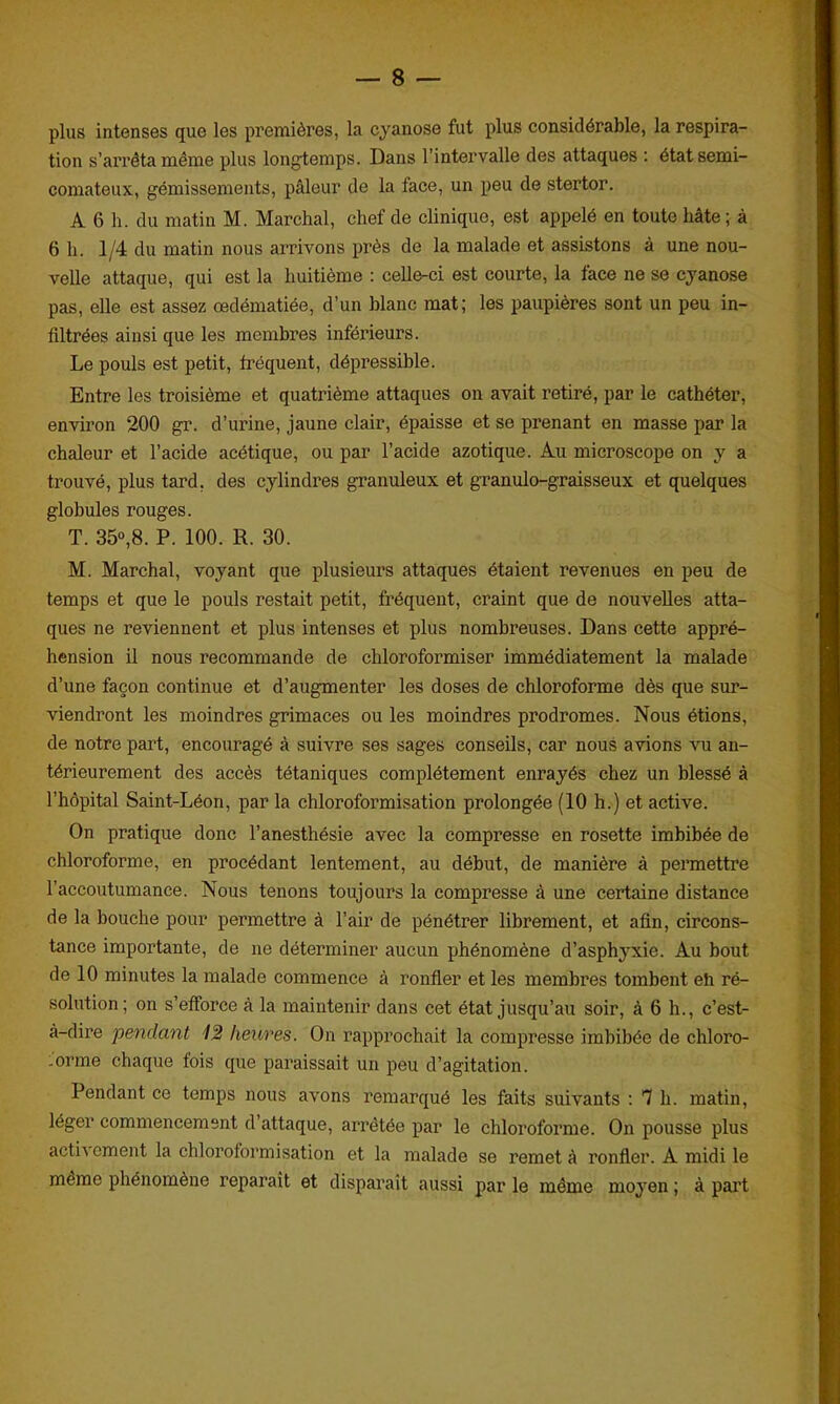 plus intenses que les premières, la cyanose fut plus considérable, la respira- tion s’arrêta même plus longtemps. Dans l’intervalle des attaques : état semi- comateux, gémissements, pâleur de la face, un peu de stertor. A 6 h. du matin M. Marchai, chef de clinique, est appelé en toute hâte; à 6 h. 1/4 du matin nous arrivons près de la malade et assistons à une nou- velle attaque, qui est la huitième : celle-ci est courte, la face ne se cyanose pas, elle est assez œdématiée, d’un blanc mat; les paupières sont un peu in- filtrées ainsi que les membres inférieurs. Le pouls est petit, fréquent, dépressible. Entre les troisième et quatrième attaques on avait retiré, par le cathéter, environ 200 gr. d’urine, jaune clair, épaisse et se prenant en masse par la chaleur et l’acide acétique, ou par l’acide azotique. Au microscope on y a trouvé, plus tard, des cylindres granuleux et granulo-graisseux et quelques globules rouges. T. 35°,8. P. 100. R. 30. M. Marchai, voyant que plusieurs attaques étaient revenues en peu de temps et que le pouls restait petit, fréquent, craint que de nouvelles atta- ques ne reviennent et plus intenses et plus nombreuses. Dans cette appré- hension il nous recommande de chloroformiser immédiatement la malade d’une façon continue et d’augmenter les doses de chloroforme dès que sur- viendront les moindres grimaces ou les moindres prodromes. Nous étions, de notre part, encouragé à suivre ses sages conseils, car nous avions vu an- térieurement des accès tétaniques complètement enrayés chez un blessé à l’hôpital Saint-Léon, par la chloroformisation prolongée (10 h.) et active. On pratique donc l’anesthésie avec la compresse en rosette imbibée de chloroforme, en procédant lentement, au début, de manière à permettre l’accoutumance. Nous tenons toujours la compresse à une certaine distance de la bouche pour permettre à l’air de pénétrer librement, et afin, circons- tance importante, de ne déterminer aucun phénomène d’asphyxie. Au bout de 10 minutes la malade commence à ronfler et les membres tombent eh ré- solution; on s’efforce à la maintenir dans cet état jusqu’au soir, à 6 h., c’est- à-dire pendant 12 heures. On rapprochait la compresse imbibée de chloro- -orme chaque fois que paraissait un peu d’agitation. Pendant ce temps nous avons remarqué les faits suivants : 7 h. matin, léger commencement d attaque, arrêtée par le chloroforme. On pousse plus actn ornent la chloroformisation et la malade se remet à ronfler. A midi le meme phénomène réparait et disparaît aussi par le même moyen ; à part