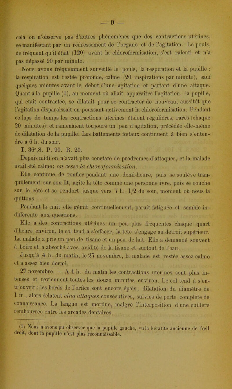 cola on n’observe pas d’autres phénomènes que des contractions utérines, se manifestant par un redressement de l’organe et de l’agitation. Le pouls, de fréquent qu’il était (120) avant la chloroformisation, s’est ralenti et n’a pas dépassé 90 par minute. Nous avons fréquemment surveillé le pouls, la respiration et la pupille : la respiration est restée profonde, calme (20 inspirations par minute), sauf quelques minutes avant le début d’une agitation et partant d’une attaque. Quant à la pupille (1), au moment où allait apparaître l’agitation, la pupille, qui était contractée, se dilatait pour se contracter de nouveau, aussitôt que l’agitation disparaissait en poussant activement la chloroformisation. Pendant ce laps de temps les contractions utérines étaient régulières, rares (chaque 20 minutes) et ramenaient toujours un peu d’agitation, précédée elle-même de dilatation de la pupille. Les battements fœtaux continuent à bien s’enten- dre à 6 h. du soir. T. 36°,8. P. 90. R. 20. Depuis midi on n’avait plus constaté de prodromes d’attaques, et la malade avait été calme; on cesse la chloroformisation. Elle continue de ronfler pendant une demi-heure, puis se soulève tran- quillement sur son lit, agite la tête comme une personne ivre, puis se couche sur le coté et se rendort jusque vers 7 h. 1/2 du soir, moment où nous la quittons. Pendant la nuit elle gémit continuellement, paraît fatiguée et semble in- différente aux questions. Elle a des contractions utérines un peu plus fréquentes chaque quart d heure environ, le col tend à s’effacer, la tête s’engage au détroit supérieur. La malade a pris un peu de tisane et un peu de lait. Elle a demandé souvent à boire et a absorbé avec avidité de la tisane et surtout de l’eau. Jusqu à 4 h. du matin, le 27 novembre, la malade est restée assez calme et a assez bien dormi. 27 novembre. — A4 h. du matin les contractions utérines sont plus in- tenses et reviennent toutes les douze minutes environ. Le col tend à s’en- tr ouvrir : les bords de l’orfice sont encore épais ; dilatation du diamètre de 1 fr., alors éclatent cinq attaques consécutives, suivies de perte complète de connaissance. La langue est mordue, malgré l’interposition d’une cuillère rembourrée entre les arcades dentaires. (1) ^>us n avons pu observer que la pupille gauche, vu la kératite ancienne de l'œil droit, dont la pupille n’est plus reconnaissable.