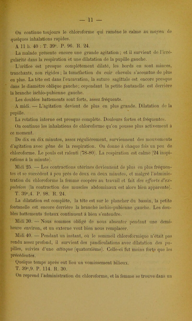 On continue toujours le chloroforme qui ramène le calme au moyen de quelques inhalations rapides. A 11 h. 40 : T. 39°. P. 96. R. 24. La malade présente encore une grande agitation ; et il survient de l’irré- gularité dans la respiration et une dilatation de la pupille gauche. L’orifice est presque complètement dilaté, les bords en sont minces, tranchants, non rigides ; la tuméfaction du cuir chevelu s’accentue de plus en plus. La tète est dans l’excavation, la suture sagittale est encore presque dans le diamètre oblique gauche ; cependant la petite fontanelle est derrière la branche ischio-pubienne gauche. Les doubles battements sont forts, assez fréquents. A midi. — L’agitation devient de plus en plus grande. Dilatation de la pupille. La rotation interne est presque complète. Douleurs fortes et fréquentes. On continue les inhalations de chloroforme qu’on pousse plus activement à ce moment. De dix en dix minutes, assez régulièrement, surviennent des mouvements d’agitation avec gène de la respiration. On donne à chaque fois un peu de chloroforme. Le pouls est ralenti (78-80). La respiration est calme (24 inspi- rations à la minute). Midi 25. — Les contractions utérines deviennent de plus en plus fréquen- tes et se succèdent à peu près de deux en deux minutes, et malgré l’adminis- tration du chloroforme la femme coopère au travail et fait des efforts d’ex- pulsion (la contraction des muscles abdominaux est alors bien apparente). T. 39°,4. P. 98. R. 24. La dilatation est complète, la tète est sur le plancher du bassin, la petite fontanelle est encore derrière la branche ischio-pubienne gauche. Les dou- bles battements fœtaux continuent à bien s’entendre. Midi 30. — Nous sommes obligé de nous absenter pendant une demi- heure environ, et un externe veut bien nous remplacer. Midi 40. — Pendant un instant, où le sommeil chloroformique n’était pas rendu assez profond, il survient des pandiculations avec dilatation des pu- pilles, suivies d’une attaque (quatorzième). Celle-ci fut moins forte que les précédentes. Quelque temps après eut lieu un vomissement bilieux. T. 39°,9. P. 114. R. 30. On reprend l’administration du chloroforme, et la femme se trouve dans un