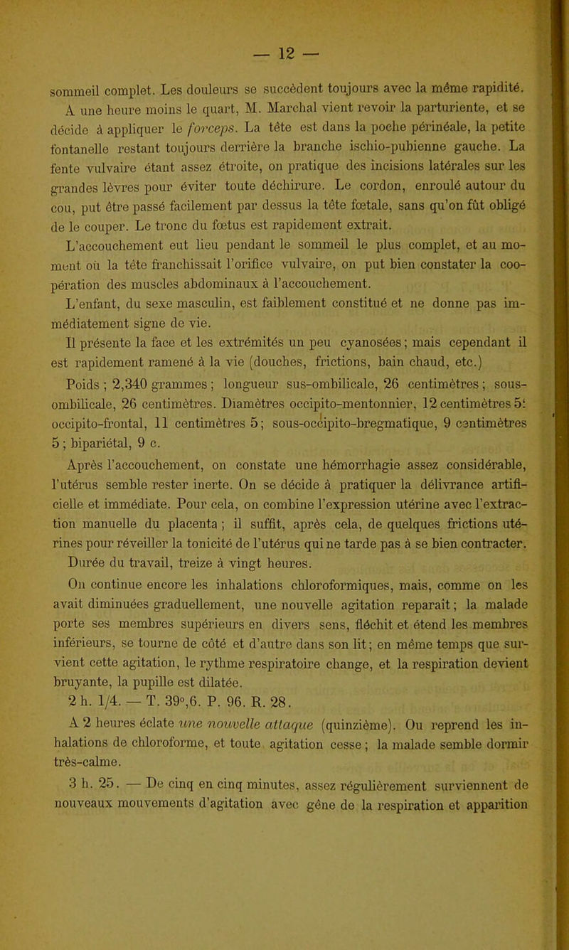sommeil complet. Les douleurs se succèdent toujours avec la même rapidité. A une heure moins le quart, M. Marchai vient revoir la parturiente, et se décide à appliquer le forceps. La tête est dans la poche périnéale, la petite fontanelle restant toujours derrière la branche ischio-puhienne gauche. La fente vulvaire étant assez étroite, on pratique des incisions latérales sur les grandes lèvres pour éviter toute déchirure. Le cordon, enroulé autour du cou, put être passé facilement par dessus la tête fœtale, sans qu’on fût obligé de le couper. Le tronc du fœtus est rapidement extrait. L’accouchement eut lieu pendant le sommeil le plus complet, et au mo- ment où la tête franchissait l’orifice vulvaire, on put bien constater la coo- pération des muscles abdominaux à l’accouchement. L’enfant, du sexe masculin, est faiblement constitué et ne donne pas im- médiatement signe de vie. Il présente la face et les extrémités un peu cyanosées; mais cependant il est rapidement ramené à la vie (douches, frictions, bain chaud, etc.) Poids ; 2,340 grammes ; longueur sus-ombilicale, 26 centimètres ; sous- ombilicale, 26 centimètres. Diamètres occipito-mentonnier, 12 centimètres 51 occipito-frontal, 11 centimètres 5; sous-occipito-bregmatique, 9 centimètres 5 ; bipariétal, 9 c. Après l’accouchement, on constate une hémorrhagie assez considérable, l’utérus semble rester inerte. On se décide à pratiquer la délivrance artifi- cielle et immédiate. Pour cela, on combine l’expression utérine avec l’extrac- tion manuelle du placenta ; il suffit, après cela, de quelques frictions uté- rines pour réveiller la tonicité de l’utérus qui ne tarde pas à se bien contracter. Durée du travail, treize à vingt heures. On continue encore les inhalations chloroformiques, mais, comme on les avait diminuées graduellement, une nouvelle agitation reparaît ; la malade porte ses membres supérieurs en divers sens, fléchit et étend les membres inférieurs, se tourne de côté et d’autre dans son lit; en même temps que sur- vient cette agitation, le rythme respiratoire change, et la respiration devient bruyante, la pupille est dilatée. 2 h. 1/4. — T. 39°,6. P. 96. R. 28. A 2 heures éclate une nouvelle attacjue (quinzième). Ou reprend les in- halations de chloroforme, et toute agitation cesse ; la malade semble dormir très-calme. 3 h. 25. — De cinq en cinq minutes, assez régulièrement surviennent de nouveaux mouvements d’agitation avec gène de la respiration et apparition