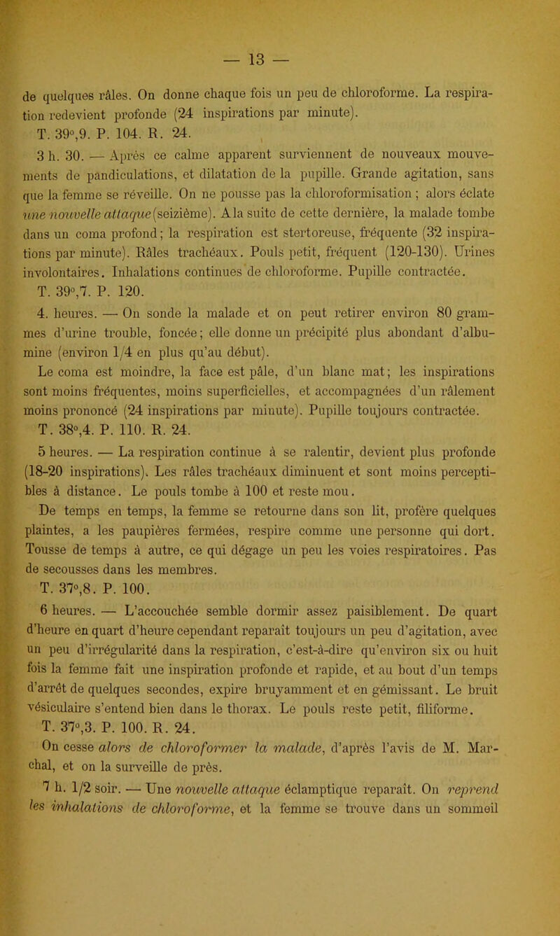 de quelques râles. On donne chaque fois un peu de chloroforme. La respira- tion redevient profonde (24 inspirations par minute). T. 39°,9. P. 104. R. 24. 3 h. 30. — Après ce calme apparent surviennent de nouveaux mouve- ments de pandiculations, et dilatation de la pupille. Grande agitation, sans que la femme se réveille. On ne pousse pas la chloroformisation ; alors éclate une nouvelle attaque (seizième). A la suite de cette dernière, la malade tombe dans un coma profond ; la respiration est stertoreuse, fréquente (32 inspira- tions par minute). Râles trachéaux. Pouls petit, fréquent (120-130). Urines involontaires. Inhalations continues de chloroforme. Pupille contractée. T. 39°,7. P. 120. 4. heures. —• On sonde la malade et on peut retirer environ 80 gram- mes d’urine trouble, foncée ; elle donne un précipité plus abondant d’albu- mine (environ 1/4 en plus qu’au début). Le coma est moindre, la face est pâle, d’un blanc mat; les inspirations sont moins fréquentes, moins superficielles, et accompagnées d’un râlement moins prononcé (24 inspirations par minute). Pupille toujours contractée. T. 38°,4. P. 110. R. 24. 5 heures. — La respiration continue à se ralentir, devient plus profonde (18-20 inspirations). Les râles trachéaux diminuent et sont moins percepti- bles à distance. Le pouls tombe à 100 et reste mou. De temps en temps, la femme se retourne dans son lit, profère quelques plaintes, a les paupières fermées, respire comme une personne qui dort. Tousse de temps à autre, ce qui dégage un peu les voies respiratoires. Pas de secousses dans les membres. T. 37°,8. P. 100. 6 heures.— L’accouchée semble dormir assez paisiblement. De quart d’heure en quart d’heure cependant reparaît toujours un peu d’agitation, avec un peu d’irrégularité dans la respiration, c’est-à-dire qu’environ six ou huit fois la femme fait une inspiration profonde et rapide, et au bout d’un temps d’arrêt de quelques secondes, expire bruyamment et en gémissant. Le bruit vésiculaire s’entend bien dans le thorax. Le pouls reste petit, filiforme. T. 37°,3. P. 100. R. 24. On cesse alors de chloroformer la malade, d’après l’avis de M. Mar- chai, et on la surveille de près. 7 h. 1/2 soir. — Une nouvelle attaque éclamptique reparaît. On reprend les inhalations cle chloroforme, et la femme se trouve dans un sommeil