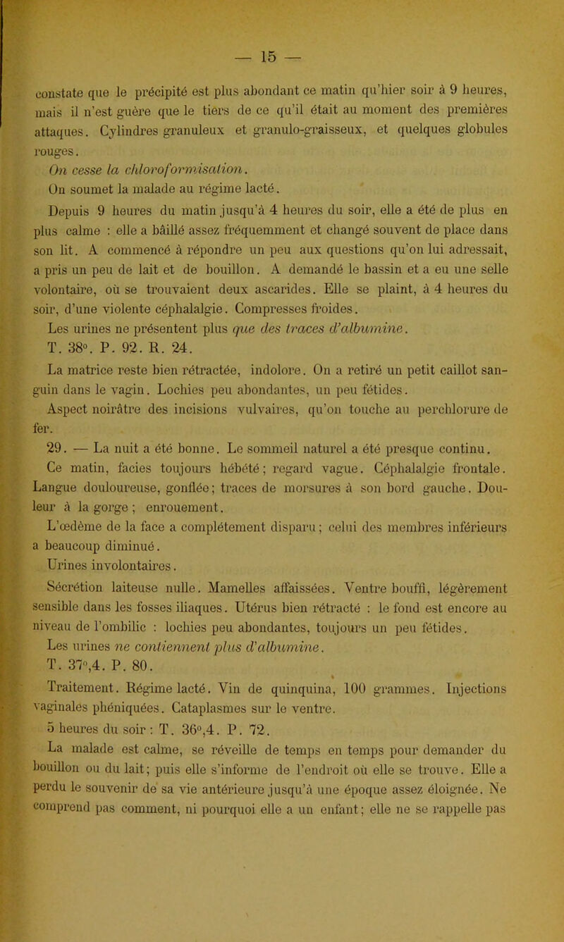 constate que le précipité est plus abondant ce matin qu’hier soir à 9 heures, mais il n’est guère que le tiers de ce qu’il était au moment des premières attaques. Cylindres granuleux et granulo-graisseux, et quelques globules rouges. On cesse la chloroformisation. Un soumet la malade au régime lacté. Depuis 9 heures du matin jusqu’à 4 heures du soir, elle a été de plus en plus calme : elle a bâillé assez fréquemment et changé souvent de place dans son lit. A commencé à répondre un peu aux questions qu’on lui adressait, a pris un peu de lait et de bouillon. A demandé le bassin et a eu une selle volontaire, où se trouvaient deux ascarides. Elle se plaint, à 4 heures du soir, d’une violente céphalalgie. Compresses froides. Les urines ne présentent plus que des traces d’albumine. T. 38°. P. 92. R. 24. La matrice reste bien rétractée, indolore. On a retiré un petit caillot san- guin dans le vagin. Lochies peu abondantes, un peu fétides. Aspect noirâtre des incisions vulvaires, qu’on touche au percldorure de fer. 29. — La nuit a été bonne. Le sommeil naturel a été presque continu. Ce matin, faciès toujours hébété; regard vague. Céphalalgie frontale. Langue douloureuse, gonflée ; traces de morsures à son bord gauche. Dou- leur à la gorge ; enrouement. L’œdème de la face a complètement disparu ; celui des membres inférieurs a beaucoup diminué. Urines involontaires. Sécrétion laiteuse nulle. Mamelles affaissées. Ventre bouffi, légèrement sensible dans les fosses iliaques. Utérus bien rétracté : le fond est encore au niveau de l’ombilic : lochies peu abondantes, toujours un peu fétides. Les urines ne contiennent plus d'albumine. T. 37°,4. P. 80. # Traitement. Régime lacté. Vin de quinquina, 100 grammes. Injections vaginales phéniquées. Cataplasmes sur le ventre. 5 heures du soir : T. 36°,4. P. 72. La malade est calme, se réveille de temps en temps pour demander du bouillon ou du lait; puis elle s’informe de l’endroit où elle se trouve. Elle a perdu le souvenir de sa vie antérieure jusqu’à une époque assez éloignée. Ne comprend pas comment, ni pourquoi elle a un enfant; elle ne se rappelle pas