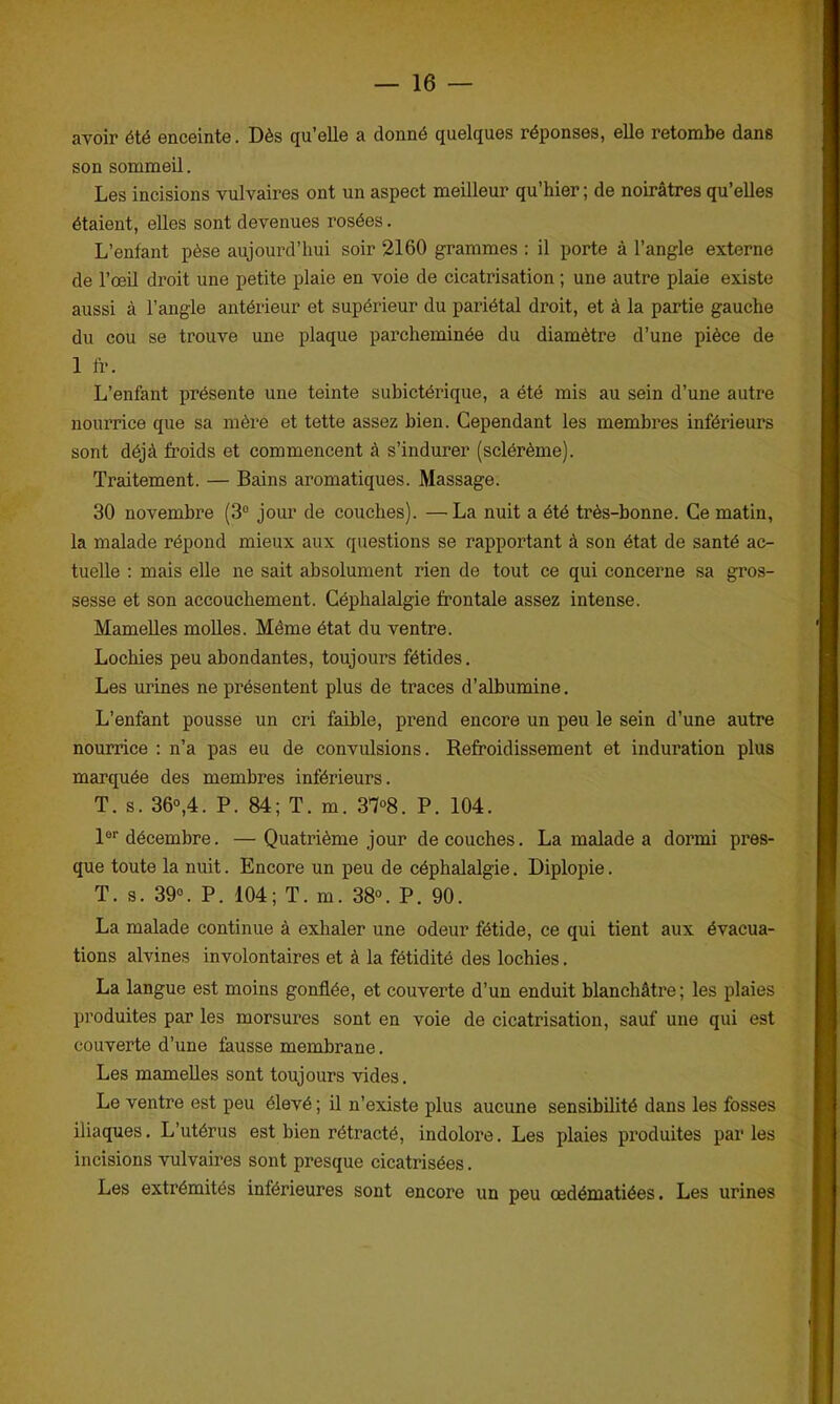 avoir été enceinte. Dès qu’elle a donné quelques réponses, elle retombe dans son sommeil. Les incisions vulvaires ont un aspect meilleur qu’hier ; de noirâtres qu’elles étaient, elles sont devenues rosées. L’enfant pèse aujourd’hui soir 2160 grammes : il porte à l’angle externe de l’œil droit une petite plaie en voie de cicatrisation ; une autre plaie existe aussi à l’angle antérieur et supérieur du pariétal droit, et à la partie gauche du cou se trouve une plaque parcheminée du diamètre d’une pièce de 1 fr. L’enfant présente une teinte suhictérique, a été mis au sein d’une autre nourrice que sa mère et tette assez bien. Cependant les membres inférieurs sont déjà froids et commencent à s’indurer (sclérème). Traitement. — Bains aromatiques. Massage. 30 novembre (3° jour de couches). —La nuit a été très-bonne. Ce matin, la malade répond mieux aux questions se rapportant à son état de santé ac- tuelle : mais elle ne sait absolument rien de tout ce qui concerne sa gros- sesse et son accouchement. Céphalalgie frontale assez intense. Mamelles molles. Même état du ventre. Lochies peu abondantes, toujours fétides. Les urines ne présentent plus de traces d’albumine. L’enfant pousse un cri faible, prend encore un peu le sein d’une autre nourrice : n’a pas eu de convulsions. Refroidissement et induration plus marquée des membres inférieurs. T. s. 36°,4. P. 84; T. m. 37°8. P. 104. lor décembre. —Quatrième jour découches. La malade a dormi pres- que toute la nuit. Encore un peu de céphalalgie. Diplopie. T. s. 39°. P. 104; T. m. 38°. P. 90. La malade continue à exhaler une odeur fétide, ce qui tient aux évacua- tions alvines involontaires et à la fétidité des lochies. La langue est moins gonflée, et couverte d’un enduit blanchâtre; les plaies produites par les morsures sont en voie de cicatrisation, sauf une qui est couverte d’une fausse membrane. Les mamelles sont toujours vides. Le ventre est peu élevé ; il n’existe plus aucune sensibilité dans les fosses iliaques. L’utérus est bien rétracté, indolore. Les plaies produites parles incisions vulvaires sont presque cicatrisées. Les extrémités inférieures sont encore un peu œdématiées. Les urines