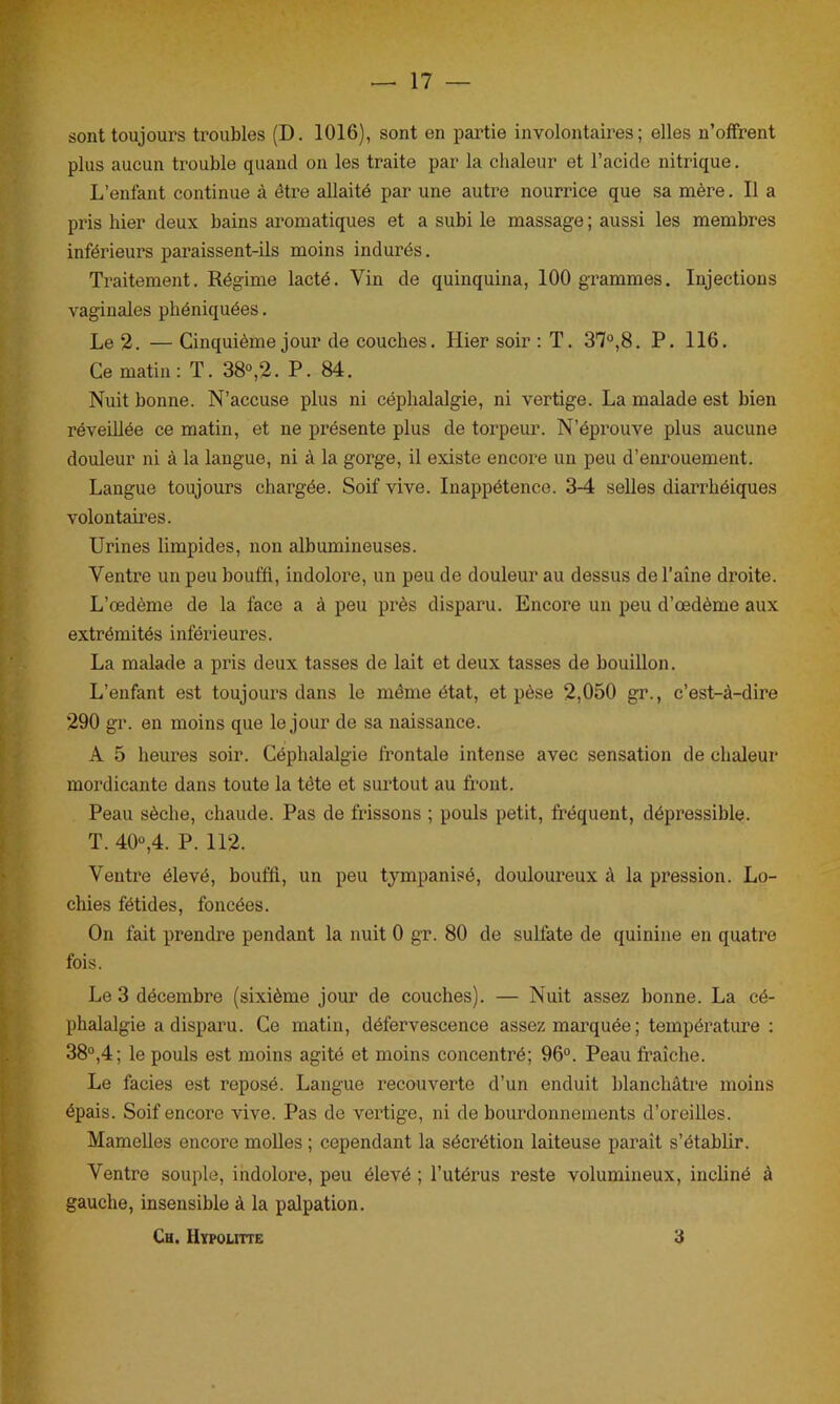 sont toujours troubles (D. 1016), sont en partie involontaires; elles n’offrent plus aucun trouble quand on les traite par la chaleur et l’acide nitrique. L’enfant continue à être allaité par une autre nourrice que sa mère. Il a pris hier deux bains aromatiques et a subi le massage ; aussi les membres inférieurs paraissent-ils moins indurés. Traitement. Régime lacté. Yin de quinquina, 100 grammes. Injections vaginales phéniquées. Le 2. — Cinquième jour de couches. Hier soir : T. 37°,8. P. 116. Ce matin: T. 38°,2. P. 84. Nuit bonne. N’accuse plus ni céphalalgie, ni vertige. La malade est bien réveillée ce matin, et ne présente plus de torpeur. N’éprouve plus aucune douleur ni à la langue, ni à la gorge, il existe encore un peu d’enrouement. Langue toujours chargée. Soif vive. Inappétence. 3-4 selles diarrhéiques volontaires. Urines limpides, non albumineuses. Ventre un peu bouffi, indolore, un peu de douleur au dessus de l’aine di’oite. L’œdème de la face a à peu près disparu. Encore un peu d’œdème aux extrémités inférieures. La malade a pris deux tasses de lait et deux tasses de bouillon. L’enfant est toujours dans le même état, et pèse 2,050 gr., c’est-à-dire 290 gr. en moins que le jour de sa naissance. A 5 heures soir. Céphalalgie frontale intense avec sensation de chaleur mordicante dans toute la tête et surtout au front. Peau sèche, chaude. Pas de frissons ; pouls petit, fréquent, dépressible. T. 40°,4. P. 112. Ventre élevé, bouffi, un peu tympanisé, douloureux à la pression. Lo- chies fétides, foncées. On fait prendre pendant la nuit 0 gr. 80 de sulfate de quinine en quatre fois. Le 3 décembre (sixième jour de couches). — Nuit assez bonne. La cé- phalalgie a disparu. Ce matin, défervescence assez marquée ; température : 38°,4; le pouls est moins agité et moins concentré; 96°. Peau fraîche. Le faciès est reposé. Langue recouverte d’un enduit blanchâtre moins épais. Soif encore vive. Pas de vertige, ni de bourdonnements d’oreilles. Mamelles encore molles ; cependant la sécrétion laiteuse paraît s’établir. Ventre souple, indolore, peu élevé ; l’utérus reste volumineux, incliné à gauche, insensible à la palpation. Ch. Hypoutte 3