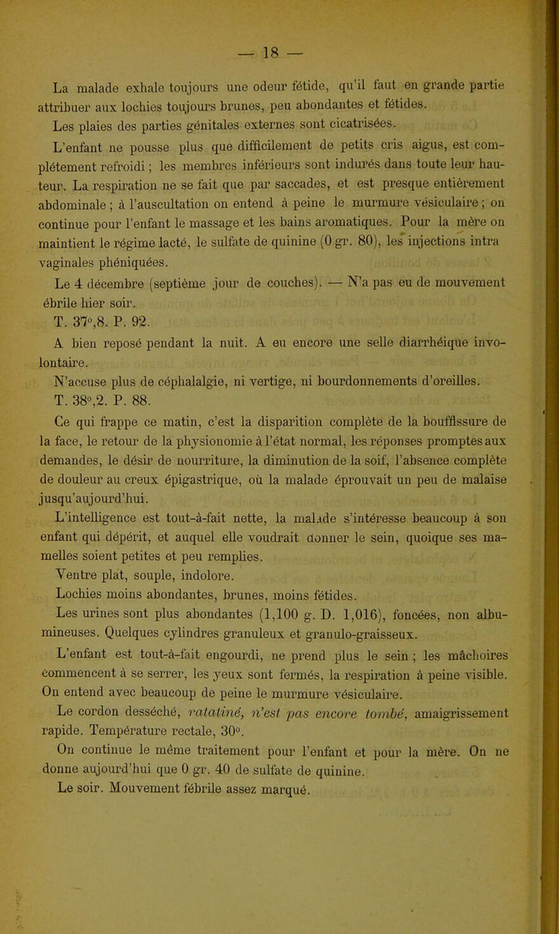 La malade exhale toujours une odeur fétide, qu il faut en grande partie attribuer aux lochies toujours brunes, peu abondantes et fétides. Les plaies des parties génitales externes sont cicatrisées. L’enfant ne pousse plus que difficilement de petits cris aigus, est com- plètement refroidi ; les membres inférieurs sont indurés dans toute leur hau- teur. La respiration ne se fait que par saccades, et est presque entièrement abdominale ; à l’auscultation on entend à peine le murmure vésiculaire ; on continue pour l’enfant le massage et les bains aromatiques. Pour la mère on maintient le régime lacté, le sulfate de quinine (0 gr. 80), les' injections intra vaginales phéniquées. Le 4 décembre (septième jour de couches). — N’a pas eu de mouvement ébrile hier soir. T. 37°,8. P. 92. A bien reposé pendant la nuit. A eu encore une selle diarrhéique invo- lontaire. N’accuse plus de céphalalgie, ni vertige, ni bourdonnements d’oreilles. T. 38°,2. P. 88. Ce qui frappe ce matin, c’est la disparition complète de la bouffissure de la face, le retour de la physionomie à l’état normal, les réponses promptes aux demandes, le désir de nourriture, la diminution de la soif, l’absence complète de douleur au creux épigastrique, où la malade éprouvait un peu de malaise jusqu’aujourd’hui. L’intelligence est tout-à-fait nette, la malade s’intéresse beaucoup à son enfant qui dépérit, et auquel elle voudrait donner le sein, quoique ses ma- melles soient petites et peu remplies. Ventre plat, souple, indolore. Lochies moins abondantes, brunes, moins fétides. Les urines sont plus abondantes (1,100 g. D. 1,016), foncées, non albu- mineuses. Quelques cylindres granuleux et granulo-graisseux. L’enfant est tout-à-fait engourdi, ne prend plus le sein ; les mâchoires commencent à se serrer, les yeux sont fermés, la respiration à peine visible. On entend avec beaucoup de peine le murmure vésiculaire. Le cordon desséché, ratatiné, n’est pas encore tombé, amaigrissement rapide. Température rectale, 30°. On continue le même traitement pour l’enfant et pour la mère. On ne donne aujourd’hui que 0 gr. 40 de sulfate de quinine. Le soir. Mouvement fébrile assez marqué.