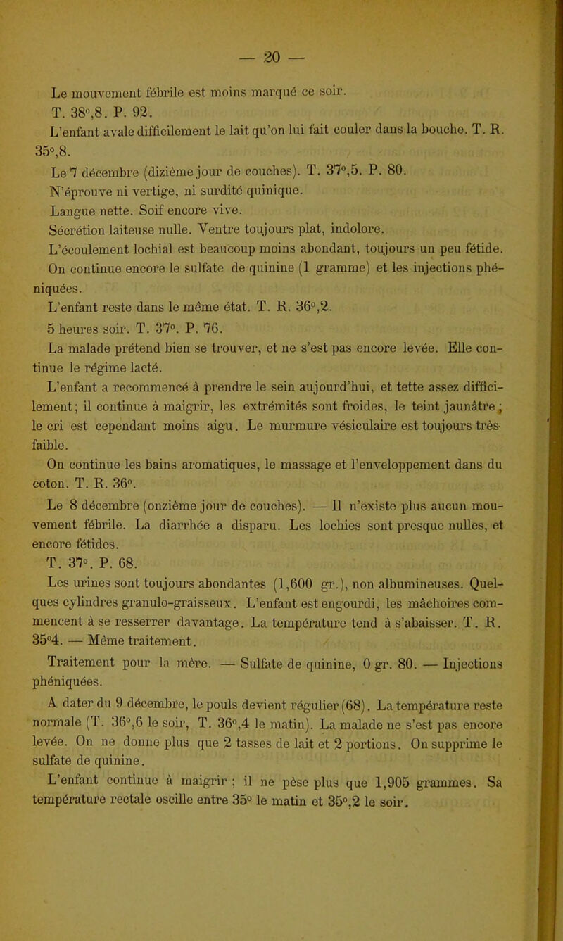 Le mouvement fébrile est moins marqué ce soir. T. 38°,8. P. 92. L’enfant avale difficilement le lait qu’on lui fait couler dans la bouche. T. R. 35°,8. Le 7 décembre (dizièmejour de couches). T. 37°,5. P. 80. N’éprouve ni vertige, ni surdité quinique. Langue nette. Soif encore vive. Sécrétion laiteuse nulle. Ventre toujours plat, indolore. L’écoulement lochial est beaucoup moins abondant, toujours un peu fétide. On continue encore le sulfate de quinine (1 gramme) et les injections phé- niquées. L’enfant reste dans le même état. T. R. 36°,2. 5 heures soir. T. 37°. P. 76. La malade prétend bien se trouver, et ne s’est pas encore levée. Elle con- tinue le régime lacté. L’enfant a recommencé à prendre le sein aujourd’hui, et tette assez diffici- lement ; il continue à maigrir, les extrémités sont froides, le teint jaunâtre ; le cri est cependant moins aigu. Le murmure vésiculaire est toujours très- faible. On continue les bains aromatiques, le massage et l’enveloppement dans du coton. T. R. 36°. Le 8 décembre (onzième jour de couches). — Il n’existe plus aucun mou- vement fébrile. La diarrhée a disparu. Les lochies sont presque nulles, et encore fétides. T. 37°. P. 68. Les urines sont toujours abondantes (1,600 gr.), non albumineuses. Quel- ques cylindres granulo-graisseux. L’enfant est engourdi, les mâchoires com- mencent à se resserrer davantage. La température tend à s'abaisser. T. R. 35°4. — Même traitement. Traitement pour la mère. — Sulfate de quinine, 0 gr. 80. — Injections phéniquées. A dater du 9 décembre, le pouls devient régulier (68). La température reste normale (T. 36°,6 le soir, T. 36°,4 le matin). La malade ne s’est pas encore levée. On ne donne plus que 2 tasses de lait et 2 portions. On supprime le sulfate de quinine. L’enfant continue à maigrir ; il ne pèse plus que 1,905 grammes. Sa température rectale oscille entre 35° le matin et 35°,2 le soir.