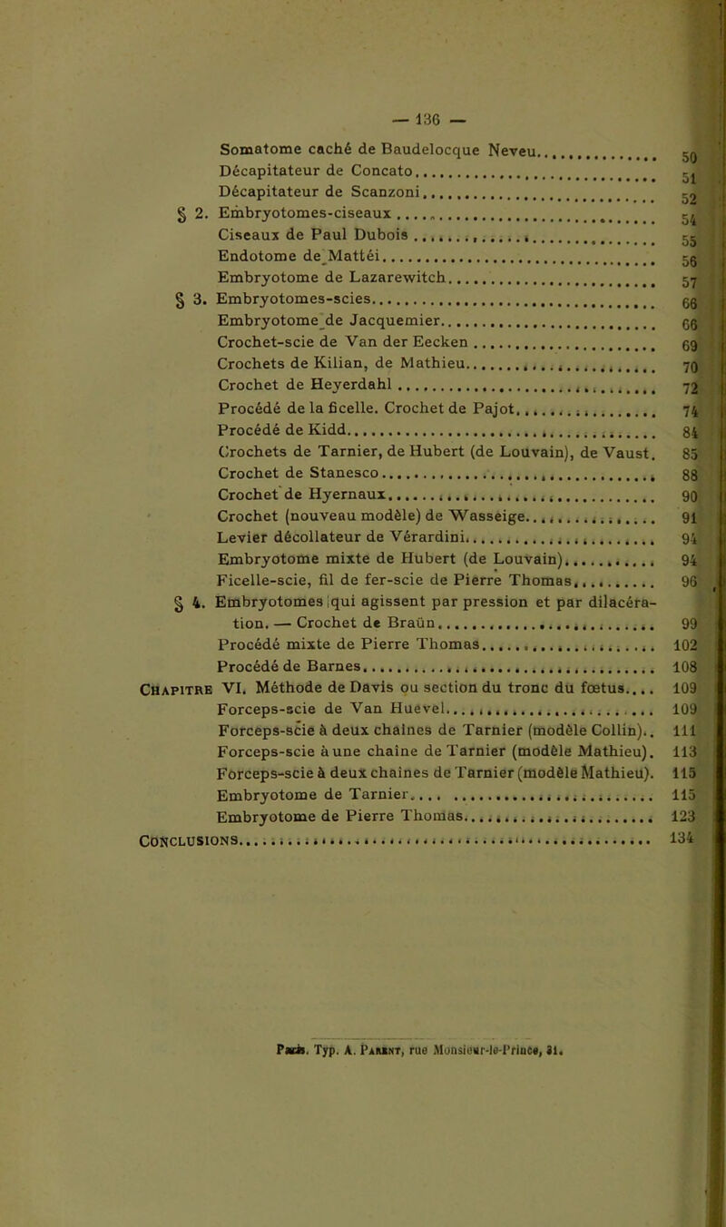 — 136 — Somatome caché de Baudelocque Neveu... Décapitateur de Concato Décapitateur de Scanzoni. § 2. Embryotomes-ciseaux .... „ Ciseaux de Paul Dubois Endotome de_Mattéi Embryotome de Lazarewitch § 3. Embryotomes-scies Embryotome de Jacquemier Crochet-scie de Van der Eecken Crochets de Kilian, de Mathieu ,.. 4 Crochet de Heyerdahl , Procédé de la ficelle. Crochet de Pajot....... 44 Procédé de Kidd . 4 m.... Crochets de Tarnier, de Hubert (de Louvain), de Vaust. Crochet de Stanesco Crochet de Hyernaux 4 Crochet (nouveau modèle) de Wasseige. 4 Levier décollateur de Vérardini Embryotome mixte de Hubert (de Louvain) Ficelle-scie, fil de fer-scie de Pierre Thomas. § 4. Embryotomes iqui agissent par pression et par dilacéra- tion. — Crochet de Braün . 4. » 4.4.... s. Procédé mixte de Pierre Thomas 4,4.... 4. Procédé de Barnes Chapitre VI. Méthode de Davis ou section du tronc du fœtus.... Forceps-scie de Van Huevél......4 4...4....4........ Forceps-9cie à deux chaînes de Tarnier (modèle Collin).. Forceps-scie aune chaîne de Tarnier (modèle Mathieu). Forceps-scie à deux chaînes de Tarnier (modèle Mathieu). Embryotome de Tarnier.... 4 4 4 .... 4 Embryotome de Pierre Thomas.... 4 Conclusions ...............u....... 50 51 52 54 55 56 57 66 GG G9 70 72 74 84 85 88 90 91 94 94 99 102 108 109 109 111 113 115 115 123 134 Pat». Typ. A. Pamnt, rue Monsienr-loTrinfie, il.