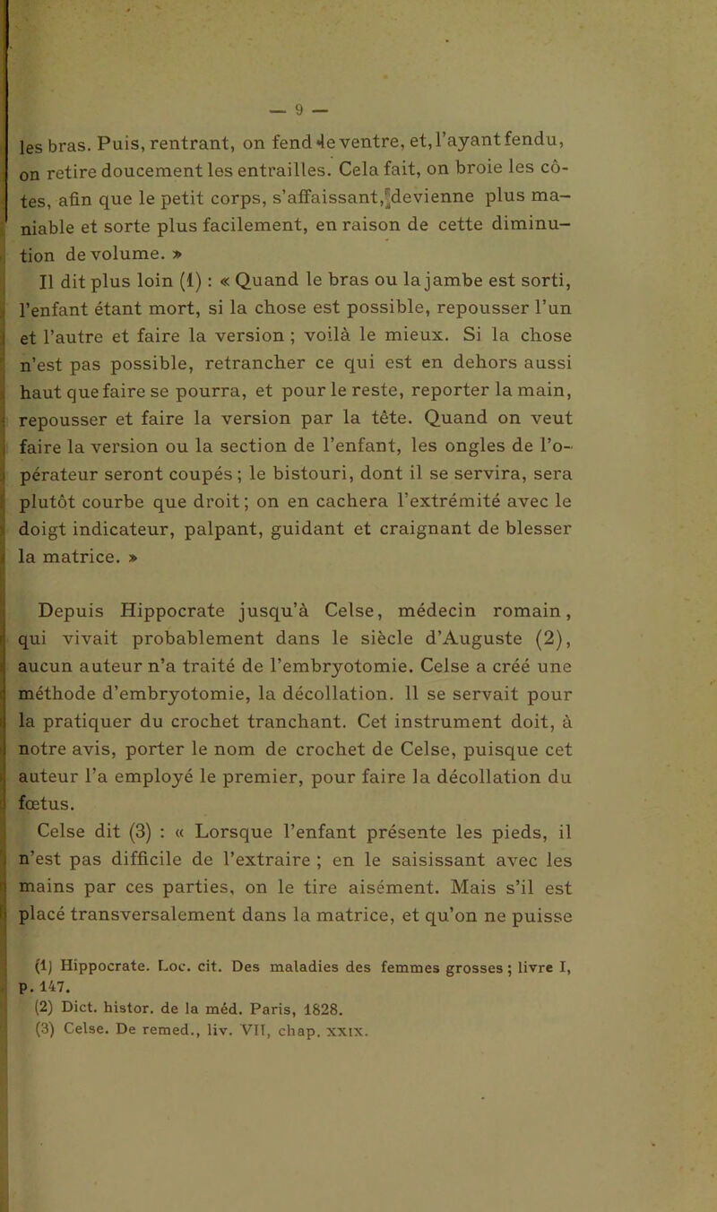 les bras. Puis, rentrant, on fend 4e ventre, et, l’ayant fendu, on retire doucement les entrailles. Cela fait, on broie les cô- tes, afin que le petit corps, s’affaissant,^devienne plus ma- niable et sorte plus facilement, en raison de cette diminu- tion de volume. » Il dit plus loin (1) : « Quand le bras ou la jambe est sorti, l’enfant étant mort, si la chose est possible, repousser l’un et l’autre et faire la version ; voilà le mieux. Si la chose n’est pas possible, retrancher ce qui est en dehors aussi haut que faire se pourra, et pour le reste, reporter la main, | repousser et faire la version par la tête. Quand on veut i faire la version ou la section de l’enfant, les ongles de l’o- i pérateur seront coupés ; le bistouri, dont il se servira, sera plutôt courbe que droit; on en cachera l’extrémité avec le doigt indicateur, palpant, guidant et craignant de blesser i la matrice. » Depuis Hippocrate jusqu’à Celse, médecin romain, qui vivait probablement dans le siècle d’Auguste (2), aucun auteur n’a traité de l’embryotomie. Celse a créé une méthode d’embryotomie, la décollation. 11 se servait pour la pratiquer du crochet tranchant. Cet instrument doit, à notre avis, porter le nom de crochet de Celse, puisque cet auteur l’a employé le premier, pour faire la décollation du fœtus. Celse dit (3) : « Lorsque l’enfant présente les pieds, il n’est pas difficile de l’extraire ; en le saisissant avec les mains par ces parties, on le tire aisément. Mais s’il est placé transversalement dans la matrice, et qu’on ne puisse (1) Hippocrate. Loc. cit. Des maladies des femmes grosses ; livre I, P.147. (2) Dict. histor. de la méd. Paris, 1828. (3) Celse. De remed., liv. Vil, chap. xxix.