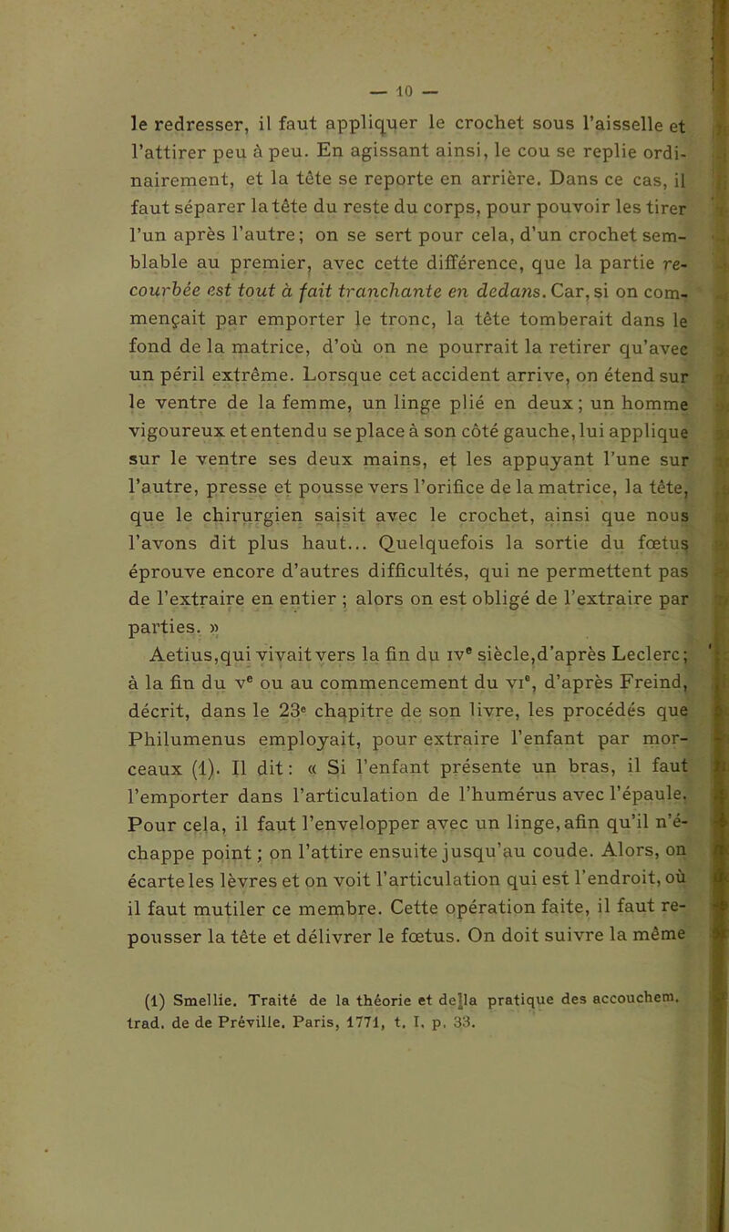 le redresser, il faut appliquer le crochet sous l’aisselle et l’attirer peu à peu. En agissant ainsi, le cou se replie ordi- nairement, et la tête se reporte en arrière. Dans ce cas, il faut séparer la tête du reste du corps, pour pouvoir les tirer l’un après l’autre; on se sert pour cela, d’un crochet sem- • blable au premier, avec cette différence, que la partie re- courbée est tout à fait tranchante en dedans. Car, si on com- mençait par emporter le tronc, la tête tomberait dans le fond de la matrice, d’où on ne pourrait la retirer qu’avec un péril extrême. Lorsque cet accident arrive, on étend sur le ventre de la femme, un linge plié en deux; un homme vigoureux et entendu se place à son côté gauche, lui applique sur le ventre ses deux mains, et les appuyant l’une sur l’autre, presse et pousse vers l’orifice de la matrice, la tête, que le chirurgien saisit avec le crochet, ainsi que nous l’avons dit plus haut... Quelquefois la sortie du fœtus éprouve encore d’autres difficultés, qui ne permettent pas de l’extraire en entier ; alors on est obligé de l’extraire par parties. » Aetius,qui vivait vers la fin du ive siècle,d’après Leclerc; à la fin du ve ou au commencement du vi°, d’après Freind, décrit, dans le 23e chapitre de son livre, les procédés que Philumenus employait, pour extraire l’enfant par mor- ceaux (1). Il dit: « Si l’enfant présente un bras, il faut l’emporter dans l’articulation de l’humérus avec l’épaule. Pour cela, il faut l’envelopper avec un linge, afin qu’il n’é- chappe point ; on l’attire ensuite jusqu’au coude. Alors, on écarte les lèvres et on voit l’articulation qui est l’endroit, où il faut mutiler ce membre. Cette opération faite, il faut re- pousser la tête et délivrer le fœtus. On doit suivre la même (1) Smellie. Traité de la théorie et dejla pratique des accouchem. trad. de de Préville. Paris, 1771, t. T, p, 33.