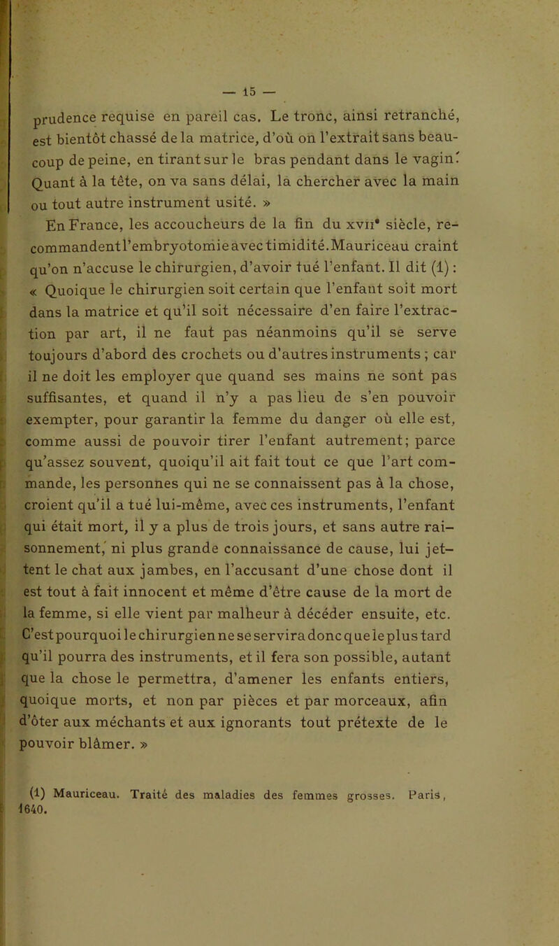 r. prudence requise en pareil cas. Le tronc, ainsi retranché, est bientôt chassé de la matrice, d’où on l’extrait sans beau- coup de peine, en tirant sur le bras pendant dans le vagin' Quant à la tête, on va sans délai, la chercher avec la main ou tout autre instrument usité. » En France, les accoucheurs de la fin du xvn* siècle, re- commandent l’embryotomie avec timidité. Mauriceau craint qu’on n’accuse le chirurgien, d’avoir tué l’enfant. Il dit (1) : « Quoique le chirurgien soit certain que l’enfant soit mort dans la matrice et qu’il soit nécessaire d’en faire l’extrac- tion par art, il ne faut pas néanmoins qu’il se serve toujours d’abord des crochets ou d’autres instruments ; car il ne doit les employer que quand ses mains ne sont pas suffisantes, et quand il n’y a pas lieu de s’en pouvoir exempter, pour garantir la femme du danger où elle est, comme aussi de pouvoir tirer l’enfant autrement; parce qu’assez souvent, quoiqu’il ait fait tout ce que l’art com- mande, les personnes qui ne se connaissent pas à la chose, croient qu’il a tué lui-même, avec ces instruments, l’enfant qui était mort, il y a plus de trois jours, et sans autre rai- sonnement,’ ni plus grande connaissance de cause, lui jet- tent le chat aux jambes, en l’accusant d’une chose dont il est tout à fait innocent et même d’être cause de la mort de la femme, si elle vient par malheur à décéder ensuite, etc. C’est pourquoi le chirurgien ne se servira donc que le plus tard qu’il pourra des instruments, et il fera son possible, autant que la chose le permettra, d’amener les enfants entiers, quoique morts, et non par pièces et par morceaux, afin d’ôter aux méchants et aux ignorants tout prétexte de le pouvoir blâmer. » (1) Mauriceau. Traité des maladies des femmes grosses. Paris, 1640.