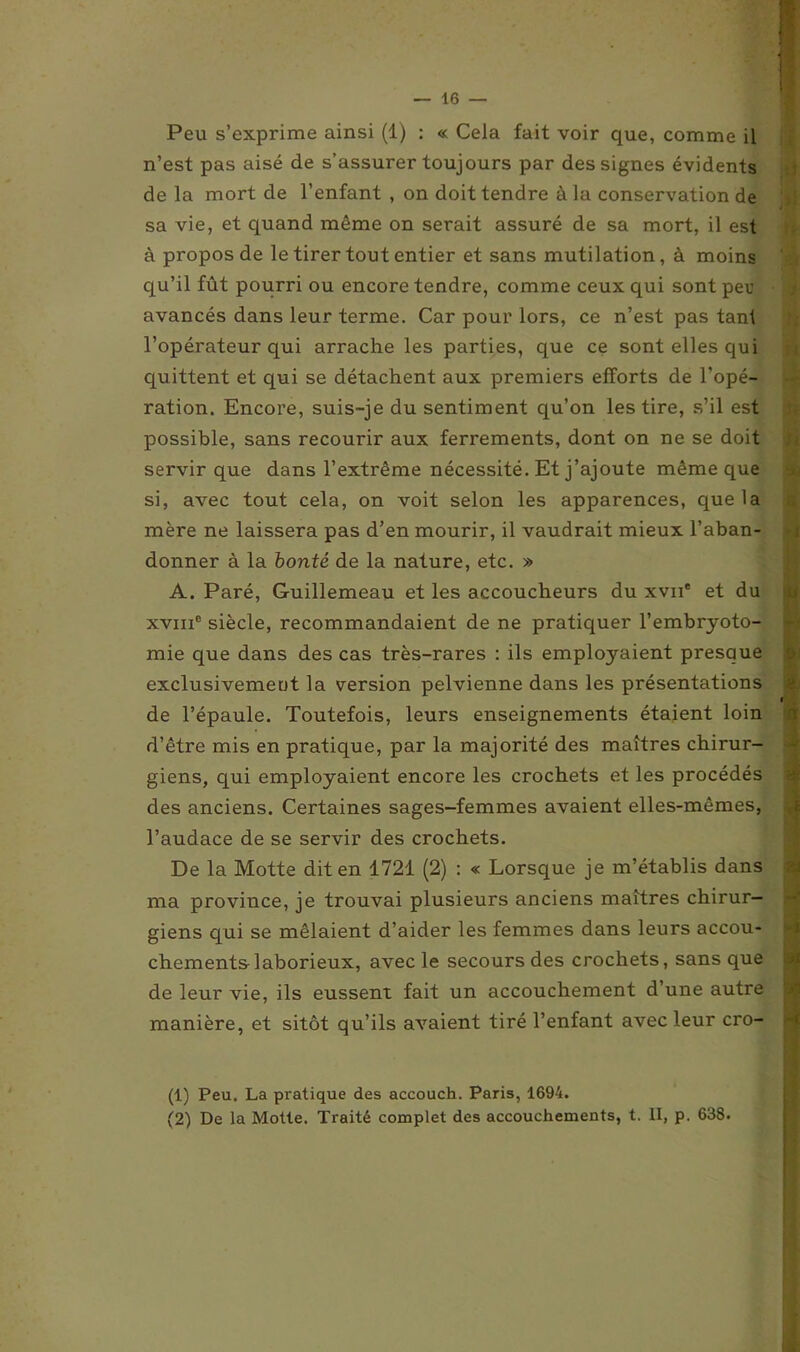 Peu s’exprime ainsi (1) : « Cela fait voir que, comme il n’est pas aisé de s’assurer toujours par des signes évidents de la mort de l’enfant , on doit tendre à la conservation de sa vie, et quand même on serait assuré de sa mort, il est à propos de le tirer tout entier et sans mutilation, à moins qu’il fût pourri ou encore tendre, comme ceux qui sont per avancés dans leur terme. Car pour lors, ce n’est pas tant l’opérateur qui arrache les parties, que ce sont elles qui quittent et qui se détachent aux premiers efforts de l'opé- ration. Encore, suis-je du sentiment qu’on les tire, s’il est possible, sans recourir aux ferrements, dont on ne se doit servir que dans l’extrême nécessité. Et j’ajoute même que si, avec tout cela, on voit selon les apparences, que la mère ne laissera pas d’en mourir, il vaudrait mieux l’aban- donner à la bonté de la nature, etc. » A. Paré, Guillemeau et les accoucheurs du xvn* et du xvme siècle, recommandaient de ne pratiquer l'embryoto- mie que dans des cas très-rares : ils employaient presque exclusivement la version pelvienne dans les présentations de l’épaule. Toutefois, leurs enseignements étaient loin d’être mis en pratique, par la majorité des maîtres chirur- giens, qui employaient encore les crochets et les procédés des anciens. Certaines sages-femmes avaient elles-mêmes, l’audace de se servir des crochets. De la Motte dit en 1721 (2) : « Lorsque je m’établis dans ma province, je trouvai plusieurs anciens maîtres chirur- giens qui se mêlaient d’aider les femmes dans leurs accou- chements-laborieux, avec le secours des crochets, sans que de leur vie, ils eussent fait un accouchement d’une autre manière, et sitôt qu’ils avaient tiré l’enfant avec leur cro- (1) Peu. La pratique des accouch. Paris, 1694. (2) De la Molle. Traité complet des accouchements, t. II, p. 638.