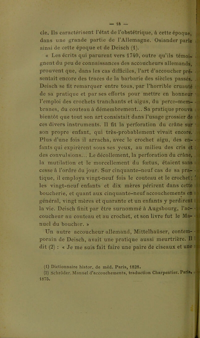 I cle. Ils caractérisent l’état de l’obstétrique, à cette époque, dans une grande partie de l’Allemagne. Osiander parle ainsi de cette époque et de Deisch (1). « Les écrits qui parurent vers 1740, outre qu’ils témoi- gnent du peu de connaissances des accoucheurs allemands, prouvent que, dans les cas difficiles, l’art d’accoucher pré- sentait encore des traces de la barbarie des siècles passés. Deisch se fit remarquer entre tous, par l’horrible cruauté de sa pratique et par ses efforts pour mettre en honneur l’emploi des crochets tranchants et aigus, du perce-mem- branes, du couteau à démembrement... Sa pratique prouva bientôt que tout son art consistait dans l’usage grossier de ces divers instruments. Il fit la perforation du crâne sur son propre enfant, qui très-probablement vivait encore. Plus d’une fois il arracha, avec le crochet aigu, des en- • fants qui expirèrent sous ses yeux, au milieu des cris et des convulsions... Le décollement, la perforation du crâne, la mutilation et le morcellement du fœtus, étaient sans cesse à l’ordre du jour. Sur cinquante-neuf cas de sa pra- ■ - tique, il employa vingt-neuf fois le couteau et le crochet; .'■£ les vingt-neuf enfants et dix mères périrent dans cette ; boucherie, et quant aux cinquante-neuf accouchements en général, vingt mères et quarante et un enfants y perdirent la vie. Deisch finit par être surnommé à Augsbourg, l’ac- . coucheur au couteau et au crochet, et son livre fut le Ma- -$i nuel du boucher. » Un autre accoucheur allemand, Mittelhaüser, contem- c porain de Deisch, avait une pratique aussi meurtrière. Il 1 2 dit (2) : « Je me suis fait faire une paire de ciseaux et une ij (1) Dictionnaire histor. de méd. Paris, 1828. (2) Schroder. Manuel d’accouchements, traduction Charpentier. Paris, ^ 1875.