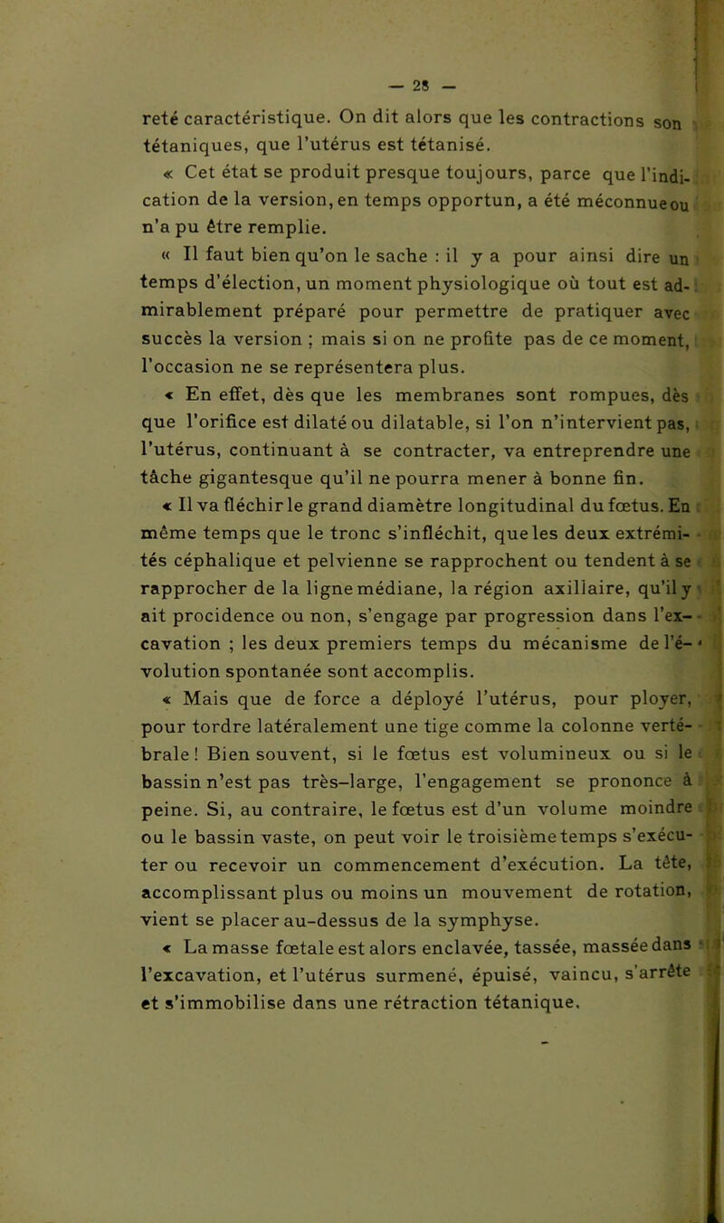 reté caractéristique. On dit alors que les contractions son tétaniques, que l’utérus est tétanisé. « Cet état se produit presque toujours, parce que l’indi- cation de la version, en temps opportun, a été méconnueou n’a pu être remplie. « Il faut bien qu’on le sache : il y a pour ainsi dire un temps d’élection, un moment physiologique où tout est ad- mirablement préparé pour permettre de pratiquer avec succès la version ; mais si on ne profite pas de ce moment, l’occasion ne se représentera plus. « En effet, dès que les membranes sont rompues, dès que l’orifice est dilaté ou dilatable, si l’on n’intervient pas, l’utérus, continuant à se contracter, va entreprendre une tâche gigantesque qu’il ne pourra mener à bonne fin. « Il va fléchir le grand diamètre longitudinal du fœtus. En même temps que le tronc s’infléchit, que les deux extrémi- tés céphalique et pelvienne se rapprochent ou tendent à se rapprocher de la ligne médiane, la région axillaire, qu’il y ait procidence ou non, s’engage par progression dans l’ex- cavation ; les deux premiers temps du mécanisme de l’é— J volution spontanée sont accomplis. « Mais que de force a déployé l’utérus, pour ployer, pour tordre latéralement une tige comme la colonne verté- brale! Bien souvent, si le fœtus est volumineux ou si le bassin n’est pas très-large, l’engagement se prononce à peine. Si, au contraire, le fœtus est d’un volume moindre ou le bassin vaste, on peut voir le troisième temps s’exécu- ter ou recevoir un commencement d’exécution. La tête, accomplissant plus ou moins un mouvement de rotation, vient se placer au-dessus de la symphyse. « La masse fœtale est alors enclavée, tassée, massée dans l’excavation, et l’utérus surmené, épuisé, vaincu, s’arrête et s’immobilise dans une rétraction tétanique.