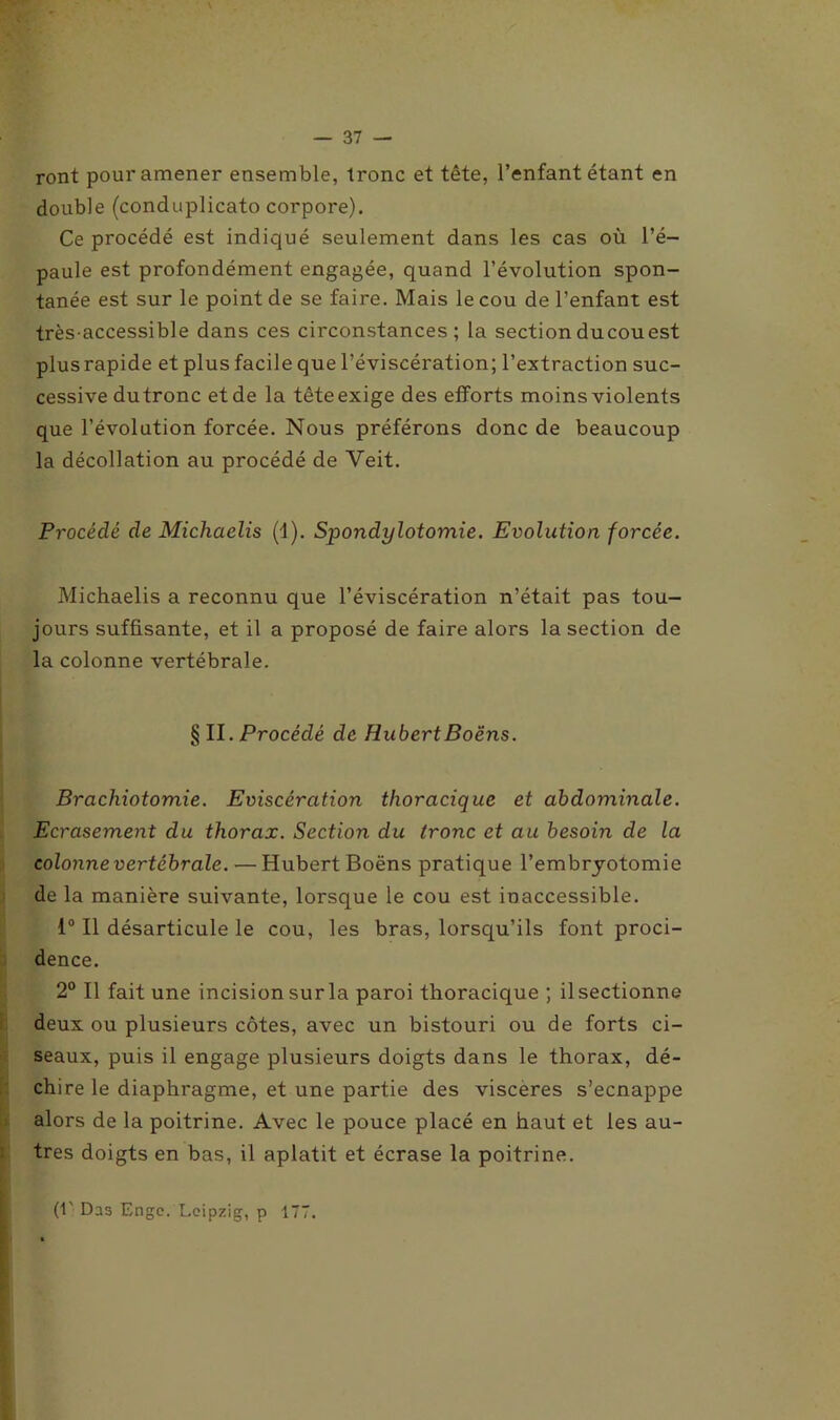 ront pour amener ensemble, tronc et tête, l’enfant étant en double (conduplicato corpore). Ce procédé est indiqué seulement dans les cas où l’é- paule est profondément engagée, quand l’évolution spon- tanée est sur le point de se faire. Mais le cou de l’enfant est très-accessible dans ces circonstances; la sectionducouest plusrapide et plus facile que l’éviscération; l’extraction suc- cessive dutronc et de la têteexige des efforts moins violents que l’évolution forcée. Nous préférons donc de beaucoup la décollation au procédé de Veit. Procédé de Michaelis (4). Spondylotomie. Evolution forcée. Michaelis a reconnu que l’éviscération n’était pas tou- jours suffisante, et il a proposé de faire alors la section de la colonne vertébrale. § II. Procédé de HubertBoëns. Brachiotomie. Eviscération thoracique et abdominale. Ecrasement du thorax. Section du tronc et au besoin de la colonne vertébrale. — Hubert Boëns pratique l'embryotomie de la manière suivante, lorsque le cou est inaccessible. 1° Il désarticule le cou, les bras, lorsqu’ils font proci- dence. 2° Il fait une incision sur la paroi thoracique ; ilsectionne deux ou plusieurs côtes, avec un bistouri ou de forts ci- seaux, puis il engage plusieurs doigts dans le thorax, dé- chire le diaphragme, et une partie des viscères s’ecnappe alors de la poitrine. Avec le pouce placé en haut et les au- tres doigts en bas, il aplatit et écrase la poitrine. (!' Das Engc. Leipzig, p 17T.