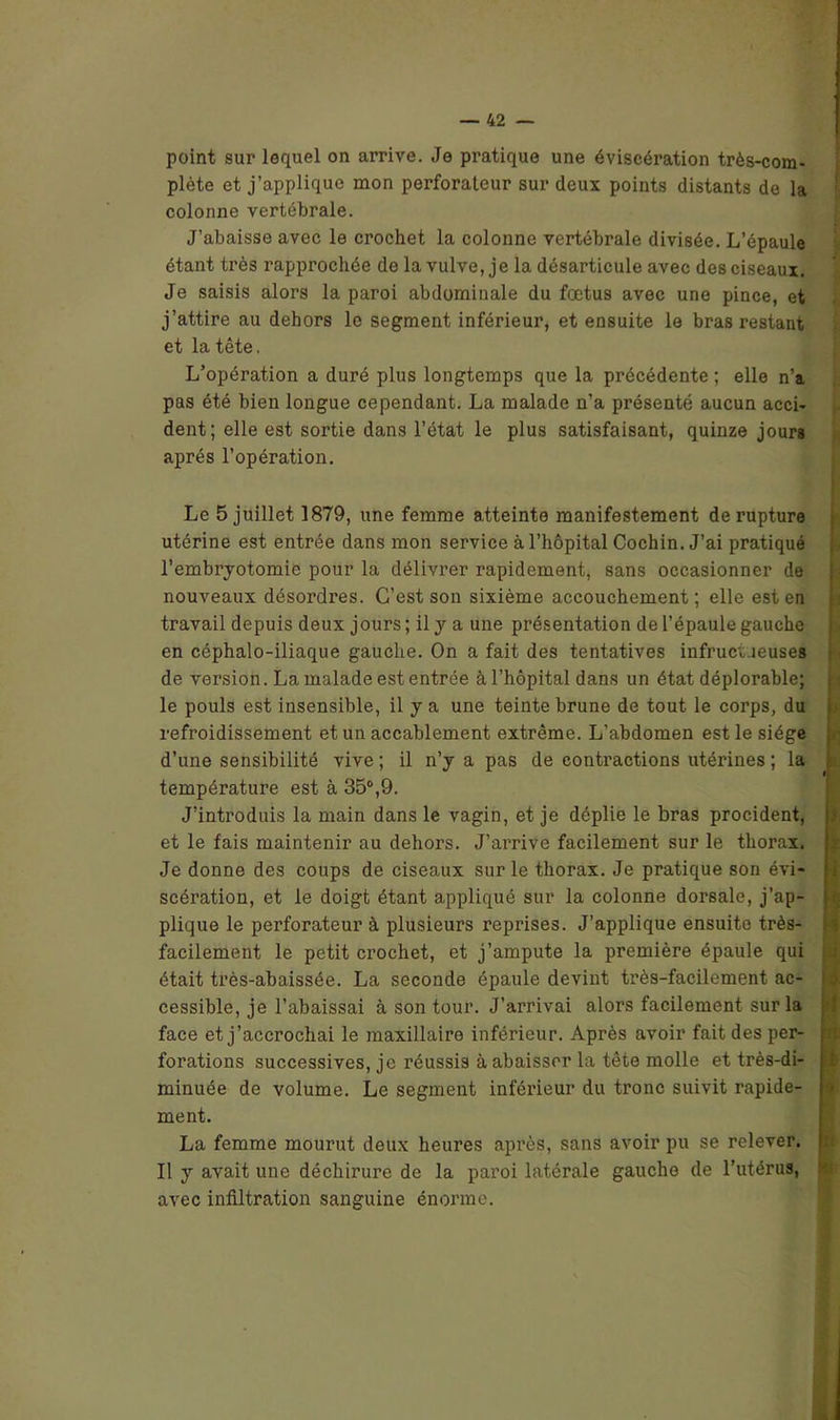 point sur lequel on arrive. Je pratique une éviscération très-com- plète et j’applique mon perforateur sur deux points distants de la colonne vertébrale. J’abaisse avec le crochet la colonne vertébrale divisée. L’épaule étant très rapprochée de la vulve, je la désarticule avec des ciseaux. Je saisis alors la paroi abdominale du fœtus avec une pince, et j’attire au dehors le segment inférieur, et ensuite le bras restant et la tête. L’opération a duré plus longtemps que la précédente ; elle n’a pas été bien longue cependant. La malade n’a présenté aucun acci- dent; elle est sortie dans l’état le plus satisfaisant, quinze jours après l’opération. Le 5 juillet 1879, une femme atteinte manifestement de rupture utérine est entrée dans mon service à l’hôpital Cochin. J’ai pratiqué l’embryotomie pour la délivrer rapidement, sans occasionner de nouveaux désordres. C’est son sixième accouchement ; elle est en travail depuis deux jours ; il y a une présentation de l’épaule gauche en céphalo-iliaque gauche. On a fait des tentatives infrucv.ieuses de version. La malade est entrée à l’hôpital dans un état déplorable; le pouls est insensible, il y a une teinte brune de tout le corps, du refroidissement et un accablement extrême. L’abdomen est le siège d’une sensibilité vive ; il n’y a pas de contractions utérines ; la température est à 35°,9. J’introduis la main dans le vagin, et je déplie le bras procident, et le fais maintenir au dehors. J’arrive facilement sur le thorax. Je donne des coups de ciseaux sur le thorax. Je pratique son évi- scération, et le doigt étant appliqué sur la colonne dorsale, j’ap- plique le perforateur à plusieurs reprises. J’applique ensuite très- facilement le petit crochet, et j’ampute la première épaule qui était très-abaissée. La seconde épaule devint très-facilement ac- cessible, je l’abaissai à son tour. J’arrivai alors facilement sur la face et j’accrochai le maxillaire inférieur. Après avoir fait des per- forations successives, je réussis à abaisser la tête molle et très-di- minuée de volume. Le segment inférieur du tronc suivit rapide- ment. La femme mourut deux heures après, sans avoir pu se relever. Il y avait une déchirure de la paroi latérale gauche de l’utérus, avec infiltration sanguine énorme. i