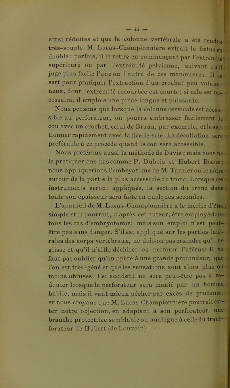 ainsi réduites et que la colonne vertébrale a été rendue très-souple, M. Lucas-Championnière extrait le fœtus en double : parfois, il le retire en commençant par l’extrémité supérieure ou par l’extrémité pelvienne, suivant qu’il- juge plus facile l’une ou l’autre de ces manœuvres. Il se sert pour pratiquer l’extraction d’un crochet peu volumi- neux, dont l’extrémité recourbée est courte; si cela est né- cessaire, il emploie une pince longue et puissante. Nous pensons que lorsque la colonne cervicale est acces- sible au perforateur, on pourra embrasser facilement le cou avec un crochet, celui de Braün, par exemple, et le sec- tionner rapidement avec la ficelle-scie. La décollation sera préférable à ce procédé quand le cou sera accessible. Nous préférons aussi la méthode de Davis ; mais nous ne la pratiquerions pas comme P. Dubois et Hubert Boëns ; nous appliquerions l’embryotome deM. Tarnierou le nôtre ( autour de la partie la plus accessible du tronc. Lorsque ces instruments seront appliqués, la section du tronc dans toute son épaisseur sera faite en quelques secondes. L’appareil de M. Lucas-Championnière a le mérite d’être, i simple et il pourrait, d’après cet auteur, être employé dans tous les cas d’embryotomie; mais son emploi n’est peut- j être pas sans danger. S’il est appliqué sur les parties laté- raies des corps vertébraux, ne doit-on pas craindre qu’ii ne glisse et qu’il n'aille déchirer ou perforer l’utérus? Il ne faut pas oublier qu’on opère à une grande profondeur, que l’on est très-gêné et que les sensations sont alors plus ou moins obtuses. Cet accident ne sera peut-être pas à re- douter lorsque le perforateur sera manié par un homme habile, mais il vaut mieux pécher par excès de prudence, et nous croyons que M. Lucas-Championnière pourrait évi- ter notre objection, en adaptant à son perforateur une i branche protectrice semblable ou analogue à celle du trans- i forateur de Hubert (de Louvain).