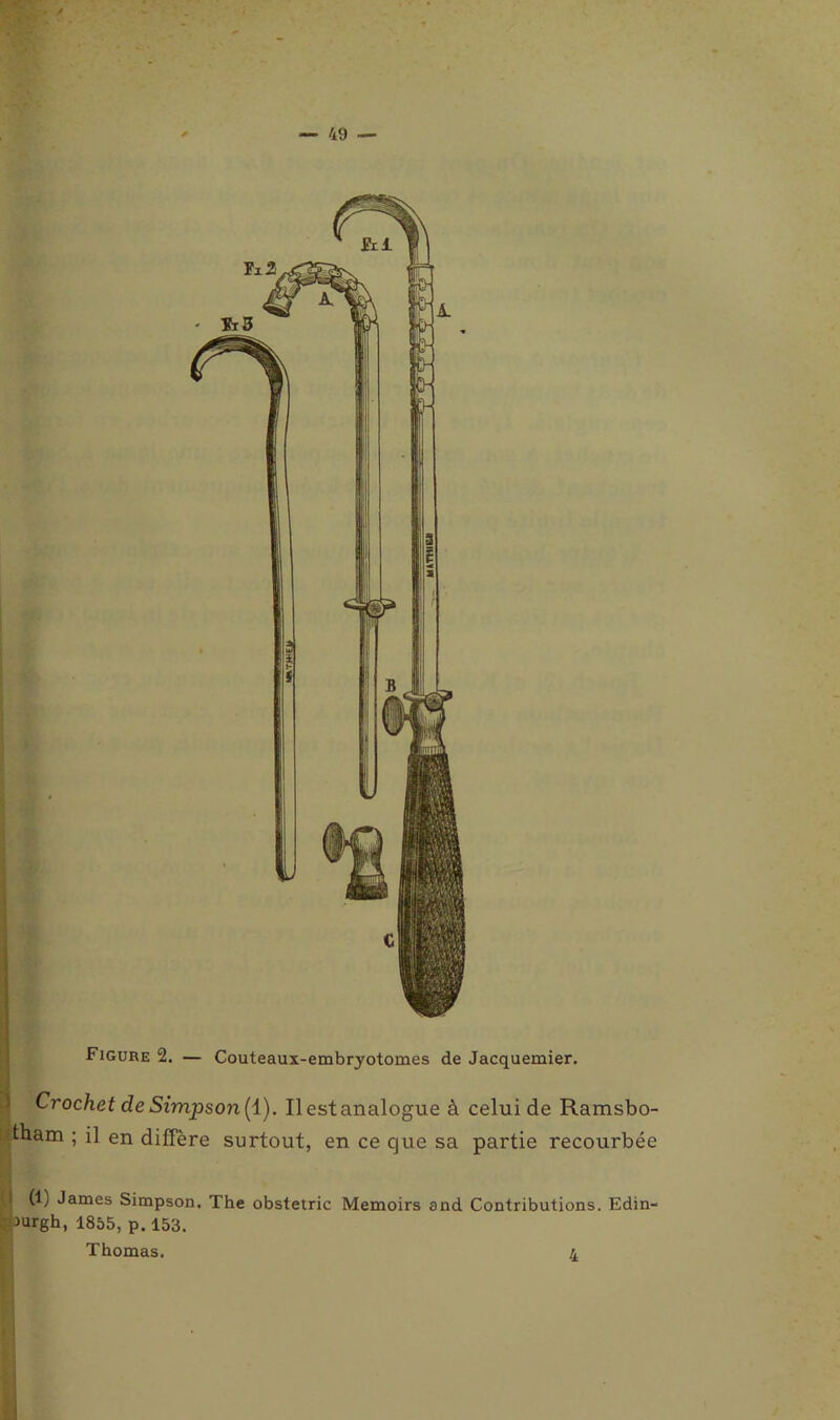 / 49 — Figure 2. — Couteaux-embryotomes de Jacquemier. Crochet de Simpson (1). Il est analogue à celui de Ramsbo- tham ; il en diffère surtout, en ce que sa partie recourbée (1) James Simpson. The obstetric Memoirs and Contributions. Edin- >urgh, 1855, p. 153. Thomas. j.