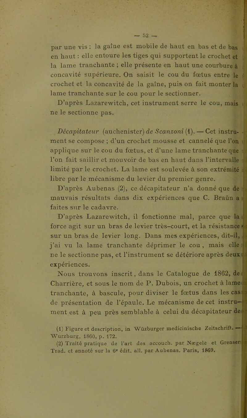 par une vis : la gaine est mobile de haut en bas et de bas en haut : elle entoure les tiges qui supportent le crochet et la lame tranchante ; elle présente en haut une courbure à concavité supérieure. On saisit le cou du fœtus entre le ' crochet et la concavité de la gaine, puis on fait monter la lame tranchante sur le cou pour le sectionner. D’après Lazarewitch, cet instrument serre le cou, mais ne le sectionne pas. Décapitateur (auchenister) de Scanzoni (1). — Cet instru- ment se compose ; d’un crochet mousse et cannelé que l’on applique sur le cou du fœtus, et d’une lame tranchante que l’on fait saillir et mouvoir de bas en haut dans l’intervalle limité par le crochet. La lame est soulevée à son extrémité libre par le mécanisme du levier du premier genre. H D’après Aubenas (2), ce décapitateur n’a donné que de mauvais résultats dans dix expériences que C. Braün a faites sur le cadavre. D’après Lazarewitch, il fonctionne mal, parce que la force agit sur un bras de levier très-court, et la résistance sur un bras de levier long. Dans mes expériences, dit-il, j’ai vu la lame tranchante déprimer le cou , mais elle ne le sectionne pas, et l’instrument se détériore après deux expériences. Nous trouvons inscrit, dans le Catalogue de 1862, de Charrière, et sous le nom de P. Dubois, un crochet à lame tranchante, à bascule, pour diviser le fœtus dans les cas de présentation de l’épaule. Le mécanisme de cet instra ment est à peu près semblable à celui du décapitateur de (1) Figure et description, in Wüzburger medicinische Zeitschrift. Wurzburg, 1860, p. 172. (2) Traité pratique de l’art des accouch. par Nægele et Grenser Trad. et annoté sur la 6e édit. ail. par Aubenas. Paris, 1869.