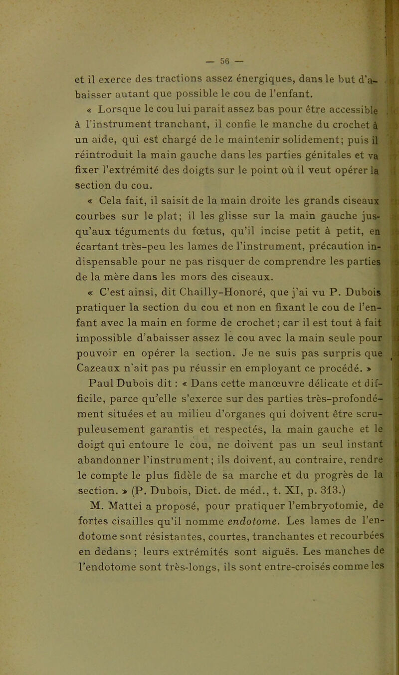 11 et il exerce des tractions assez énergiques, dans le but d’a- baisser autant que possible le cou de l’enfant. « Lorsque le cou lui parait assez bas pour être accessible . » à l'instrument tranchant, il confie le manche du crochet à un aide, qui est chargé de le maintenir solidement; puis il réintroduit la main gauche dans les parties génitales et va fixer l’extrémité des doigts sur le point où il veut opérer la section du cou. « Cela fait, il saisit de la main droite les grands ciseaux courbes sur le plat; il les glisse sur la main gauche jus- qu’aux téguments du fœtus, qu’il incise petit à petit, en écartant très-peu les lames de l’instrument, précaution in- dispensable pour ne pas risquer de comprendre les parties de la mère dans les mors des ciseaux. « C’est ainsi, dit Chailly-Honoré, que j’ai vu P. Dubois pratiquer la section du cou et non en fixant le cou de l’en- fant avec la main en forme de crochet ; car il est tout à fait impossible d’abaisser assez le cou avec la main seule pour pouvoir en opérer la section. Je ne suis pas surpris que Cazeaux n’ait pas pu réussir en employant ce procédé. » Paul Dubois dit : « Dans cette manœuvre délicate et dif- ficile, parce qu'elle s’exerce sur des parties très-profondé- ment situées et au milieu d’organes qui doivent être scru- puleusement garantis et respectés, la main gauche et le doigt qui entoure le cou, ne doivent pas un seul instant abandonner l’instrument; ils doivent, au contraire, rendre le compte le plus fidèle de sa marche et du progrès de la section. » (P. Dubois, Dict. de méd., t. XI, p. 313.) M. Mattéi a proposé, pour pratiquer l’embryotomie, de fortes cisailles qu’il nomme endotome. Les lames de l’en- dotome sont résistantes, courtes, tranchantes et recourbées en dedans ; leurs extrémités sont aiguës. Les manches de l’endotome sont très-longs, ils sont entre-croisés comme les Zj tf*