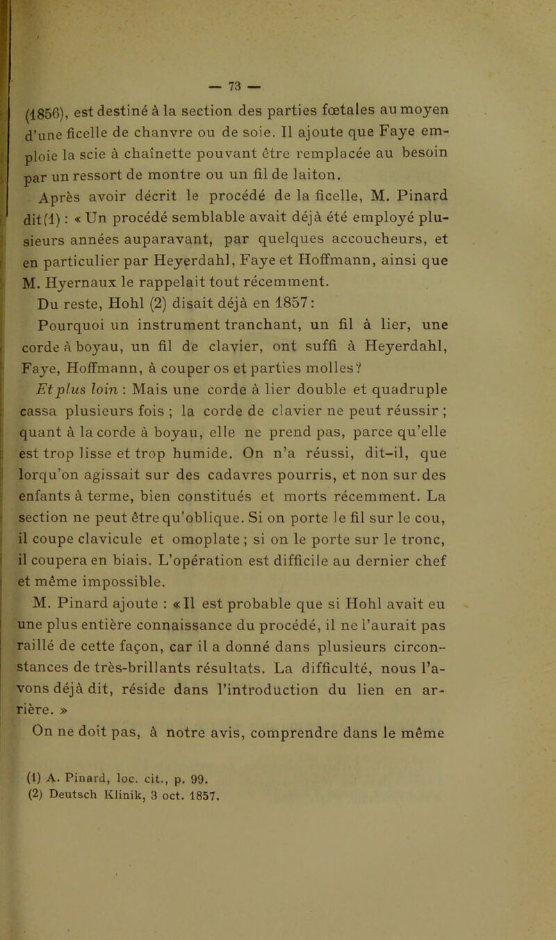 , est destiné à la section des parties fœtales au moyen d’une ficelle de chanvre ou de soie. Il ajoute que Faye em- ploie la scie à chaînette pouvant être remplacée au besoin par un ressort de montre ou un fil de laiton. Après avoir décrit le procédé de la ficelle, M. Pinard dit(1) : « Un procédé semblable avait déjà été employé plu- sieurs années auparavant, par quelques accoucheurs, et en particulier par Heyerdahl, Faye et Hoffmann, ainsi que M. Hyernaux le rappelait tout récemment. Du reste, Hohl (2) disait déjà en 1857 : Pourquoi un instrument tranchant, un fil à lier, une corde à boyau, un fil de clavier, ont suffi à Heyerdahl, Faye, Hoffmann, à couper os et parties molles? Et plus loin : Mais une corde à lier double et quadruple cassa plusieurs fois ; la corde de clavier ne peut réussir ; quant à la corde à boyau, elle ne prend pas, parce qu’elle est trop lisse et trop humide. On n’a réussi, dit-il, que lorqu’on agissait sur des cadavres pourris, et non sur des enfants à terme, bien constitués et morts récemment. La section ne peut être qu’oblique. Si on porte le fil sur le cou, il coupe clavicule et omoplate ; si on le porte sur le tronc, il coupera en biais. L’opération est difficile au dernier chef et même impossible. M. Pinard ajoute : «Il est probable que si Hohl avait eu une plus entière connaissance du procédé, il ne l’aurait pas raillé de cette façon, car il a donné dans plusieurs circon- stances de très-brillants résultats. La difficulté, nous l’a- vons déjà dit, réside dans l’introduction du lien en ar- rière. » On ne doit pas, à notre avis, comprendre dans le même (1) A. Pinard, loc. cit., p. 99. (2) Deutsch Klinik, 3 oct. 1857.