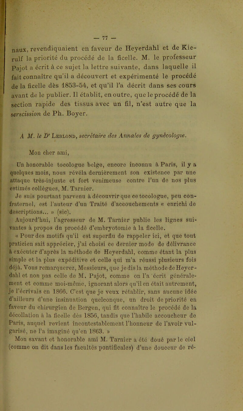 naux, revendiquaient en faveur de Heyerdahl et de Kie- rulf la priorité du procédé de la ficelle. M. le professeur Pajot a écrit à ce sujet la lettre suivante, dans laquelle il fait connaître qu’il a découvert et expérimenté le procédé de la ficelle dès 1853-54, et qu’il l’a décrit dans ses cours avant de le publier. Il établit, en outre, que le procédé de la section rapide des tissus avec un fil, n’est autre que la serscission de Ph. Boyer. A M. le Dr Leblond, secrétaire des Annales de gynécologie. Mon cher ami, Un honorable tocologue belge, encore inconnu à Paris, il y a quelques mois, nous révéla dernièrement son existence par une attaque très-injuste et fort venimeuse contre l’un de nos plus estimés collègues, M. Tarnier. Je suis pourtant parvenu à découvrir que ce tocologue, peu con- fraternel, est l’auteur d’un Traité d'accouchements « enrichi de descriptions... » (sic). Aujourd’hui, l’agresseur de M. Tarnier publie les lignes sui- vantes à propos du procédé d’embryotomie à la ficelle. « Pour des motifs qu’il est superflu de rappeler ici, et que tout praticien sait apprécier, j’ai choisi ce dernier mode de délivrance à exécuter d’après la méthode de Heyerdahl, comme étant la plus simple et la plus expéditive et celle qui m’a réussi plusieurs fois déjà. Vous remarquerez, Messieurs, que je dis la méthode de Heyer- dahl et non pas celle de M. Pajot, comme on l’a écrit générale- ment et comme moi-même, ignorant alors qu’il en était autrement, je l’écrivais en 1866. C’est que je veux rétablir, sans aucune idée d’ailleurs d’une insinuation quelconque, un droit de priorité en faveur du chirurgien de Bergen, qui fit connaître le procédé de la décollation à la ficelle dès 1856, tandis que l’habile accoucheur de Paris, auquel revient incontestablement l’honneur de l’avoir vul- garisé, ne l’a imaginé qu’en 1863. » Mon savant et honorable ami M. Tarnier a été doué par le ciel (comme on dit dans les facultés pontificales) d’une douceur de ré-