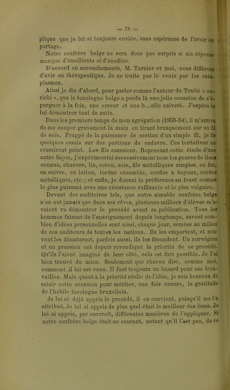 plique que je lui ai toujours enviée, sans espérance de l’avoir en partage. Notre confrère belge ne sera donc pas surpris si ma réponse manque d’émollients et d’anodins. D’accord en accouchements, M. Tarnier et moi, nous différons d’avis en thérapeutique. Je ne traite pas le venin par les cata- plasmes. Ainsi je dis d’abord, pour parler comme l’auteur du Traité « en- richi », que le tocologue belge a perdu là une jolie occasion de s’é- pargner à la fois, une erreur et une b...elle naïveté. J’espère le lui démontrer tout de suite. Dans les premiers temps de mon agrégation (1853-54), il m’arriva de me couper gravement la main en tirant brusquement sur un fil de soie. Frappé de la puissance de section d’un simple fil, je fis quelques essais sur des portions de cadavre. Ces tentatives ne réussirent point. Les fils cassaient. Reprenant cette étude d’une autre façon, j’expérimentai successivement tous les genres de liens connus, chanvre, lin, coton, soie, fils métalliques simples, en fer, en cuivre, en laiton, tordus ensemble, cordes à boyaux, cordes métalliques, etc.; et enfin, je donnai la préférence au fouet comme le plus puissant avec une résistance suffisante et le plus vulgaire. Devant des auditoires tels, que notre aimable confrère belge n’en eut jamais que dans ses rêves, plusieurs milliers d’élèves m’a- , vaient vu démontrer le procédé avant sa publication. Tous les hommes faisant de l’enseignement depuis longtemps, savent com- bien d’idées personnelles sont ainsi, chaque jour, semées au milieu de ces auditeurs de toutes les nations. Ils les emportent, et sou- vent les dénaturent, parfois aussi, ils les fécondent. Un norvégien et un prussien ont depuis revendiqué la priorité de ce procédé. Qu’ils l’aient imaginé de leur côté, cela est fort possible. Je l’ai bien trouvé du mien. Seulement que chacun dise, comme moi, comment il lui est venu. Il faut toujours un hasard pour ces trou- vailles. Mais quant à la priorité réelle de l’idée, je suis heureux de saisir cette occasion pour mériter, une fois encore, la gratitude de l’habile tocologue bruxellois. Je lui ai déjà appris le procédé, il en convient, puisqu’il me l’a attribué. Je lui ai appris de plus quel était le meilleur des liens. Je lui ai appris, par surcroît, différentes manières de l'appliquer. Si notre confrère belge était au courant, autant qu’il l’©st peu, de ce