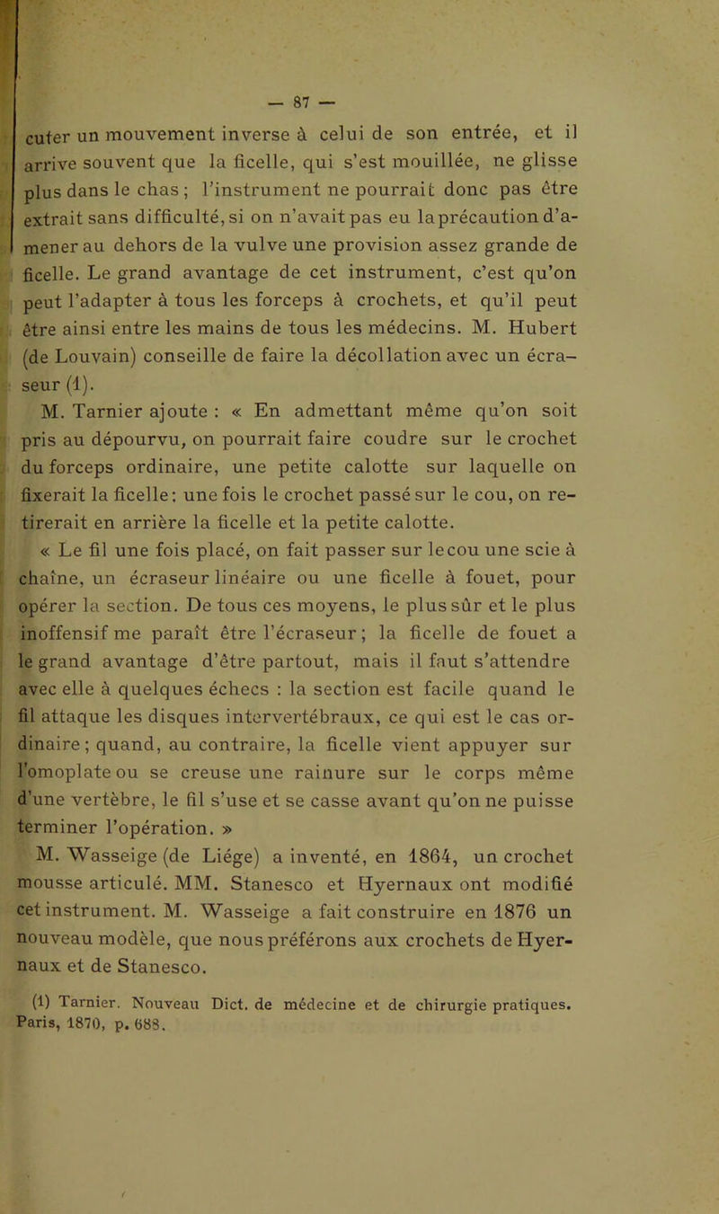 cuter un mouvement inverse à celui de son entrée, et il arrive souvent que la ficelle, qui s’est mouillée, ne glisse plus dans le chas ; l’instrument ne pourrait donc pas être extrait sans difficulté, si on n’avait pas eu la précaution d’a- mener au dehors de la vulve une provision assez grande de ficelle. Le grand avantage de cet instrument, c’est qu’on peut l’adapter à tous les forceps à crochets, et qu’il peut être ainsi entre les mains de tous les médecins. M. Hubert (de Louvain) conseille de faire la décollation avec un écra- seur (1). M. Tarnier ajoute : « En admettant même qu’on soit pris au dépourvu, on pourrait faire coudre sur le crochet du forceps ordinaire, une petite calotte sur laquelle on fixerait la ficelle : une fois le crochet passé sur le cou, on re- tirerait en arrière la ficelle et la petite calotte. « Le fil une fois placé, on fait passer sur le cou une scie à chaîne, un écraseur linéaire ou une ficelle à fouet, pour opérer la section. De tous ces moyens, le plussùr et le plus inoffensif me paraît être l’écraseur ; la ficelle de fouet a le grand avantage d’être partout, mais il faut s’attendre avec elle à quelques échecs : la section est facile quand le fil attaque les disques intervertébraux, ce qui est le cas or- dinaire ; quand, au contraire, la ficelle vient appuyer sur l’omoplate ou se creuse une rainure sur le corps même d’une vertèbre, le fil s’use et se casse avant qu’on ne puisse terminer l’opération. » M. Wasseige (de Liège) a inventé, en 1864, un crochet mousse articulé. MM. Stanesco et Hyernaux ont modifié cet instrument. M. Wasseige a fait construire en 1876 un nouveau modèle, que nous préférons aux crochets de Hyer- naux et de Stanesco. (1) Tarnier. Nouveau Dict. de médecine et de chirurgie pratiques. Paris, 1870, p. (588.