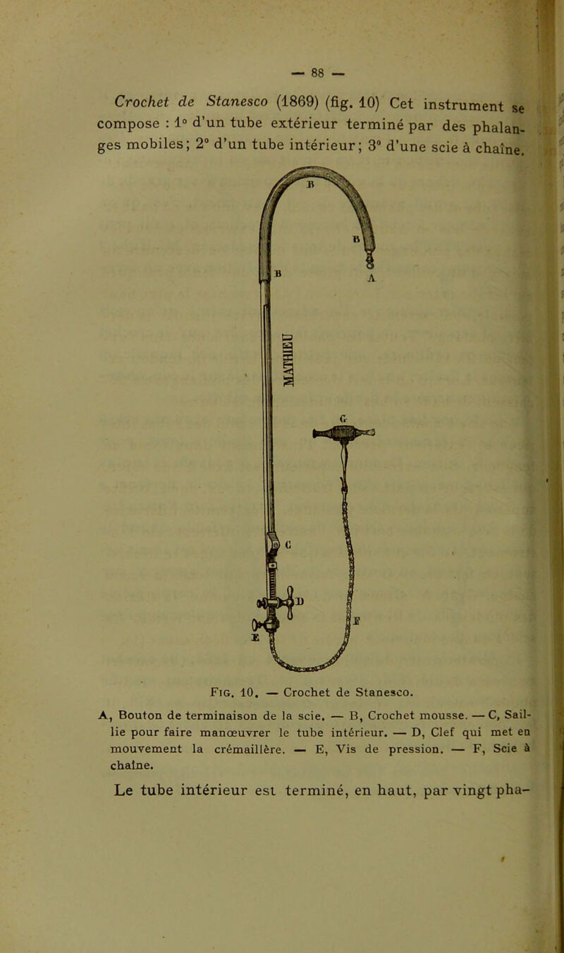 Crochet de Stanesco (1869) (fig. 10) Cet instrument se compose : 1° d’un tube extérieur terminé par des phalan- ges mobiles; 2° d’un tube intérieur; 3° d’une scie à chaîne. Fig. 10. — Crochet de Stanesco. A, Bouton de terminaison de la scie. — B, Crochet mousse. —C, Sail- lie pour faire manœuvrer le tube intérieur. — D, Clef qui met en mouvement la crémaillère. — E, Vis de pression. — F, Scie à chaîne. Le tube intérieur est terminé, en haut, par vingt pha- i