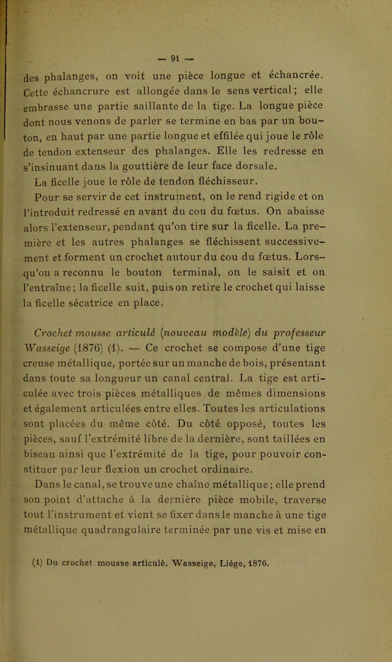 des phalanges, on voit une pièce longue et échancrée. Cette échancrure est allongée dans le sens vertical ; elle embrasse une partie saillante de la tige. La longue pièce dont nous venons de parler se termine en bas par un bou- ton, en haut par une partie longue et effilée qui joue le rôle de tendon extenseur des phalanges. Elle les redresse en s’insinuant dans la gouttière de leur face dorsale. La ficelle joue le rôle de tendon fléchisseur. Pour se servir de cet instrument, on le rend rigide et on l’introduit redressé en avant du cou du fœtus. On abaisse alors l’extenseur, pendant qu’on tire sur la ficelle. La pre- mière et les autres phalanges se fléchissent successive- ment et forment un crochet autour du cou du fœtus. Lors- qu’on a reconnu le bouton terminal, on le saisit et on l’entraîne; la ficelle suit, puis on retire le crochet qui laisse la ficelle sécatrice en place. Crochet mousse articulé {nouveau modèle) du professeur Wcisseige (1876) (1). — Ce crochet se compose d’une tige creuse métallique, portée sur un manche de bois, présentant dans toute sa longueur un canal central. La tige est arti- culée avec trois pièces métalliques de mêmes dimensions et également articulées entre elles. Toutes les articulations sont placées du même côté. Du côté opposé, toutes les pièces, sauf l’extrémité libre de la dernière, sont taillées en biseau ainsi que l’extrémité de la tige, pour pouvoir con- stituer par leur flexion un crochet ordinaire. Dans le canal, se trouve une chaîne métallique ; elle prend son point d’attache à la dernière pièce mobile, traverse tout l’instrument et vient se fixer dans le manche à une tige métallique quadrangulaire terminée par une vis et mise en