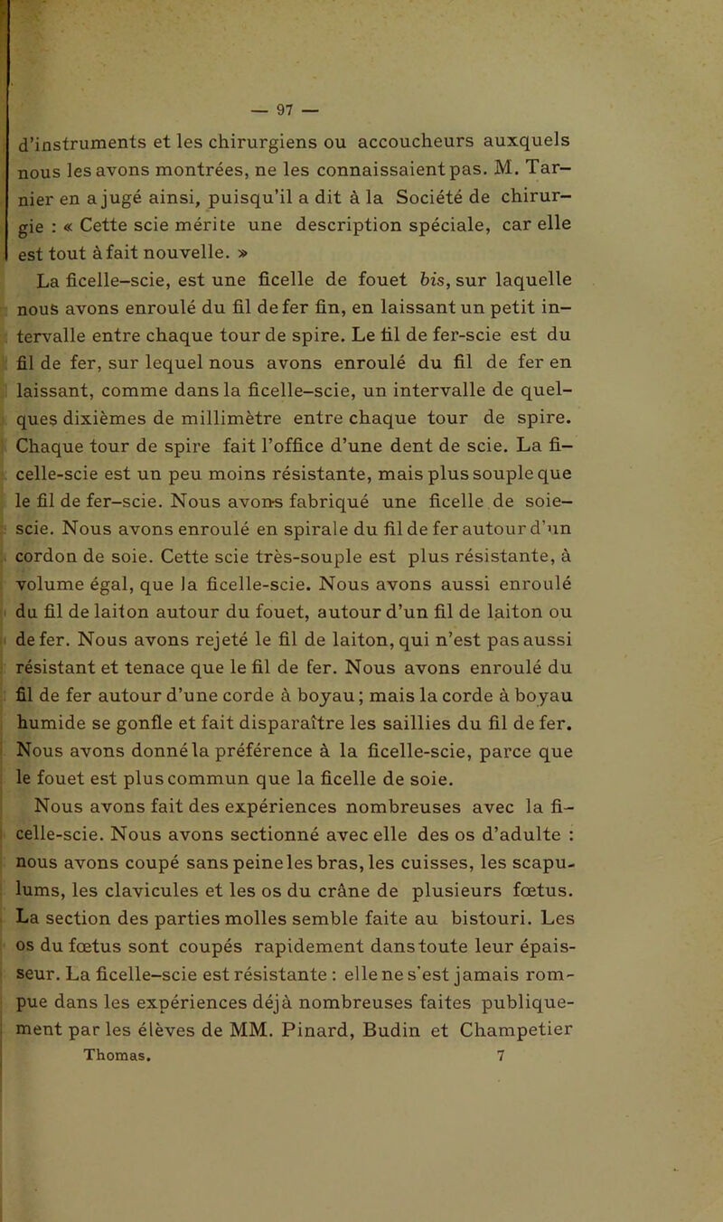 d’instruments et les chirurgiens ou accoucheurs auxquels nous les avons montrées, ne les connaissaient pas. M. Tar- nier en a jugé ainsi, puisqu’il a dit à la Société de chirur- gie : « Cette scie mérite une description spéciale, car elle est tout à fait nouvelle. » La ficelle-scie, est une ficelle de fouet bis, sur laquelle nous avons enroulé du fil de fer fin, en laissant un petit in- tervalle entre chaque tour de spire. Le fil de fer-scie est du fil de fer, sur lequel nous avons enroulé du fil de fer en laissant, comme dans la ficelle-scie, un intervalle de quel- ques dixièmes de millimètre entre chaque tour de spire. Chaque tour de spire fait l’office d’une dent de scie. La fi- celle-scie est un peu moins résistante, mais plus souple que le fil de fer-scie. Nous avons fabriqué une ficelle de soie- scie. Nous avons enroulé en spirale du fil de fer autour d’un cordon de soie. Cette scie très-souple est plus résistante, à volume égal, que la ficelle-scie. Nous avons aussi enroulé du fil de laiton autour du fouet, autour d’un fil de laiton ou de fer. Nous avons rejeté le fil de laiton, qui n’est pas aussi résistant et tenace que le fil de fer. Nous avons enroulé du fil de fer autour d’une corde à boyau ; mais la corde à boyau humide se gonfle et fait disparaître les saillies du fil de fer. Nous avons donné la préférence à la ficelle-scie, parce que le fouet est plus commun que la ficelle de soie. Nous avons fait des expériences nombreuses avec la fi- celle-scie. Nous avons sectionné avec elle des os d’adulte : nous avons coupé sans peine les bras, les cuisses, les scapu- lums, les clavicules et les os du crâne de plusieurs fœtus. La section des parties molles semble faite au bistouri. Les os du fœtus sont coupés rapidement dans toute leur épais- seur. La ficelle-scie est résistante : elle ne s’est jamais rom- pue dans les expériences déjà nombreuses faites publique- ment par les élèves de MM. Pinard, Budin et Champetier