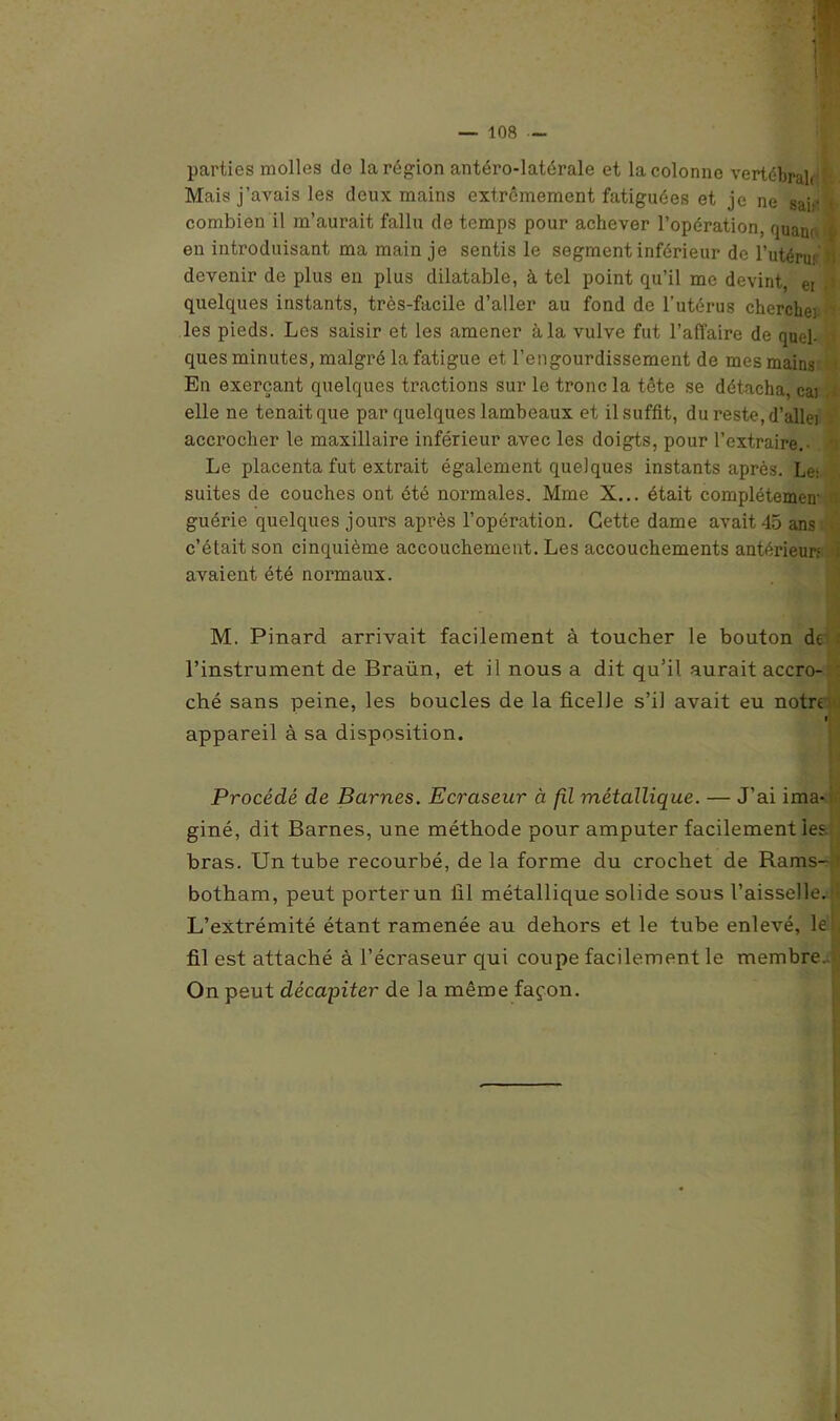 parties molles de la région antéro-latérale et la colonne vertébrale' Mais j’avais les deux mains extrêmement fatiguées et je ne sar‘ t combien il m’aurait fallu de temps pour achever l’opération, quau, j en introduisant ma main je sentis le segment inférieur de l’utéru> b devenir de plus en plus dilatable, à tel point qu’il me devint, ei quelques instants, très-facile d’aller au fond de l’utérus cherche) les pieds. Les saisir et les amener à la vulve fut l’affaire de quel- ques minutes, malgré la fatigue et l’engourdissement de mes mains En exerçant quelques tractions sur le tronc la tête se détacha, cai elle ne tenait que par quelques lambeaux et il suffit, du reste, d’allei t accrocher le maxillaire inférieur avec les doigts, pour l’extraire.- Le placenta fut extrait également quelques instants après. Le: suites de couches ont été normales. Mme X... était complétemea guérie quelques jours après l’opération. Cette dame avait 45 ans c’était son cinquième accouchement. Les accouchements antérieur: . avaient été normaux. M. Pinard arrivait facilement à toucher le bouton de ; l’instrument de Braün, et il nous a dit qu’il aurait accro- ché sans peine, les boucles de la ficelle s’il avait eu notre fi appareil à sa disposition. Procédé de Barnes. Ecraseur à fil métallique. — J’ai ima- giné, dit Barnes, une méthode pour amputer facilement les.- bras. Un tube recourbé, de la forme du crochet de Rams- • botham, peut porter un fil métallique solide sous l’aisselle. L’extrémité étant ramenée au dehors et le tube enlevé, le', fil est attaché à l’écraseur qui coupe facilement le membre. On peut décapiter de la même façon.