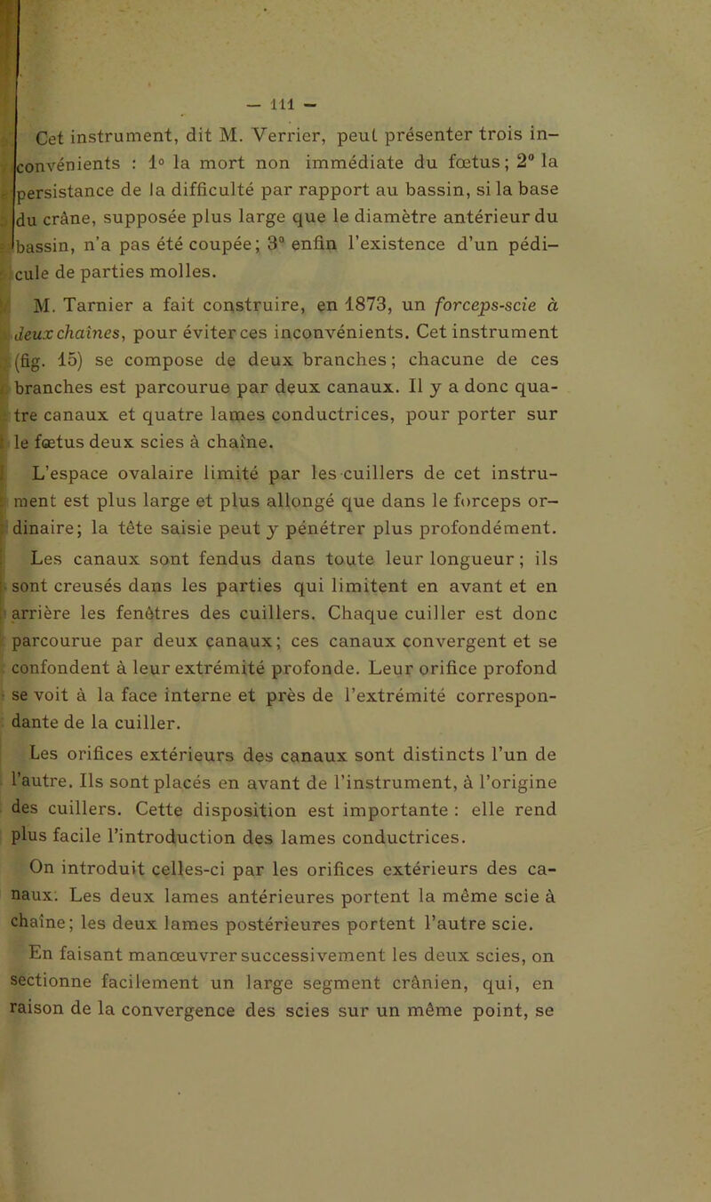 Cet instrument, dit M. Verrier, peut présenter trois in- convénients : 1° la mort non immédiate du fœtus; 2° la - persistance de la difficulté par rapport au bassin, si la base du crâne, supposée plus large que le diamètre antérieur du », bassin, n’a pas été coupée; 3° enfin l’existence d’un pédi- cule de parties molles. M. Tarnier a fait construire, en 1873, un forceps-scie à Jeuxchaînes, pour éviter ces inconvénients. Cet instrument (fig. 15) se compose de deux branches ; chacune de ces branches est parcourue par deux canaux. Il y a donc qua- tre canaux et quatre lames conductrices, pour porter sur le fœtus deux scies à chaîne. L’espace ovalaire limité par les cuillers de cet instru- - ment est plus large et plus allongé que dans le forceps or- dinaire; la tête saisie peut y pénétrer plus profondément. Les canaux sont fendus dans toute leur longueur ; ils sont creusés dans les parties qui limitent en avant et en arrière les fenêtres des cuillers. Chaque cuiller est donc parcourue par deux canaux; ces canaux convergent et se confondent à leur extrémité profonde. Leur orifice profond se voit à la face interne et près de l’extrémité correspon- dante de la cuiller. Les orifices extérieurs des canaux sont distincts l’un de l’autre. Ils sont placés en avant de l’instrument, à l’origine des cuillers. Cette disposition est importante : elle rend plus facile l’introduction des lames conductrices. On introduit celles-ci par les orifices extérieurs des ca- naux. Les deux lames antérieures portent la même scie à chaîne; les deux lames postérieures portent l’autre scie. En faisant manœuvrer successivement les deux scies, on sectionne facilement un large segment crânien, qui, en raison de la convergence des scies sur un même point, se