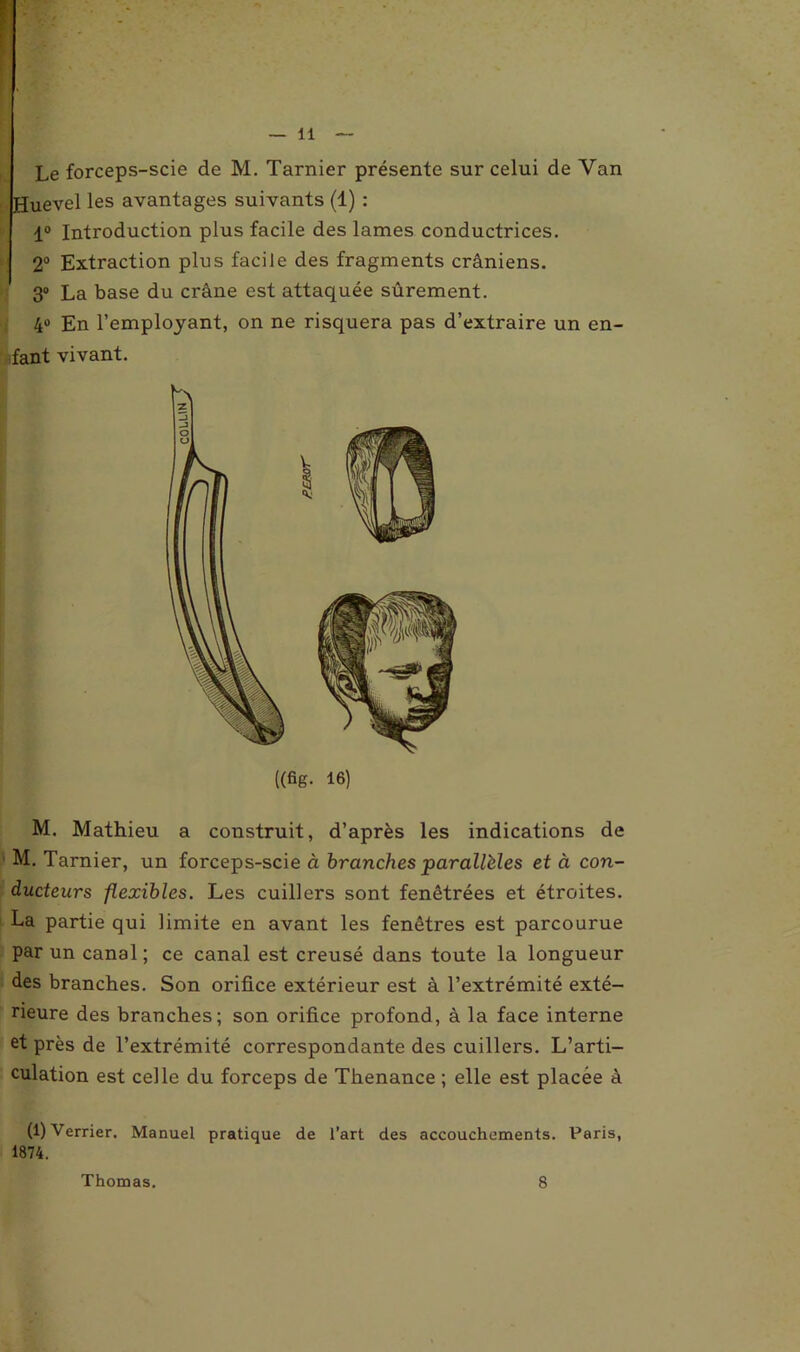 Le forceps-scie de M. Tarnier présente sur celui de Van Huevel les avantages suivants (1) : 1° Introduction plus facile des lames conductrices. 2° Extraction plus facile des fragments crâniens. 3° La base du crâne est attaquée sûrement. 4° En l’employant, on ne risquera pas d’extraire un en- fant vivant. ((fig. 16) M. Mathieu a construit, d’après les indications de M. Tarnier, un forceps-scie à branches parallèles et à con- ducteurs flexibles. Les cuillers sont fenêtrées et étroites. La partie qui limite en avant les fenêtres est parcourue par un canal ; ce canal est creusé dans toute la longueur des branches. Son orifice extérieur est à l’extrémité exté- rieure des branches; son orifice profond, à la face interne et près de l’extrémité correspondante des cuillers. L’arti- culation est celle du forceps de Thenance ; elle est placée à (1) Verrier. Manuel pratique de l’art des accouchements. Paris, 1874.