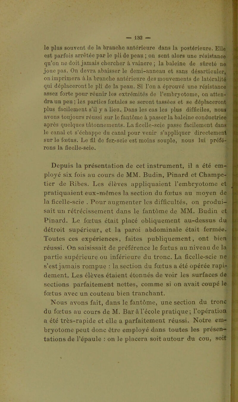 le plus souvent cle la branche antérieure dans la postérieure. Elle est parfois arrêtée par le pli de peau ; on sent alors une résistance qu’on ne doit jamais chercher à vaincre ; la baleine de sûreté ne joue pas. On devra abaisser le demi-anneau et sans désarticuler, on imprimera à la branche antérieure des mouvements de latéralité qui déplaceront le pli de la peau. Si l’on a éprouvé une résistance assez forte pour réunir les extrémités de l’embryotome, on atten- dra un peu ; les parties fœtales se seront tassées et se déplaceront plus facilement s’il y a lieu. Dans les cas les plus difficiles, nous avons toujours réussi sur le fantôme à passer la baleine conductrice après quelques tâtonnements. La ficelle-scie passe facilement dans le canal et s’échappe du canal pour venir s’appliquer directement sur le fœtus. Le fil de fer.-scie est moins souple, nous lui préfé- rons la ficelle-scie. Depuis la présentation de cet instrument, il a été em- ployé six fois au cours de MM. Budin, Pinard et Champe- tier de Ribes. Les élèves appliquaient l’embryotome et pratiquaient eux-mêmes la section du fœtus au moyen de la ficelle-scie . Pour augmenter les difficultés, on produi- sait un rétrécissement dans le fantôme de MM. Budin et Pinard. Le fœtus était placé obliquement au-dessus du détroit supérieur, et la paroi abdominale était fermée. Toutes ces expériences, faites publiquement, ont bien réussi. On saisissait de préférence le fœtus au niveau de la partie supérieure ou inférieure du tronc. La ficelle-scie ne s’est jamais rompue : la section du fœtus a été opérée rapi- dement. Les élèves étaient étonnés de voir les surfaces de sections parfaitement nettes, comme si on avait coupé le fœtus avec un couteau bien tranchant. Nous avons fait, dans le fantôme, une section du tronc du fœtus au cours de M. Bar à l’école pratique; l’opération a été très-rapide et elle a parfaitement réussi. Notre em- bryotome peut donc être employé dans toutes les présen- tations de l’épaule : on le placera soit autour du cou, soit