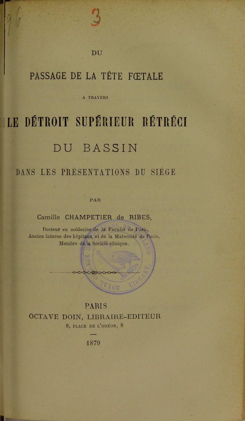 PASSAGE DE LA TÈTE FŒTALE A TRAVERS LE DÉTROIT SUPÉRIEUR RÉTRÉCI DU BASSIN DANS LES PRÉSENTATIONS DU SIEGE PAR Camille CHAMPETIER de RIBES, Docteur en médecine de la Faculté de Parir, Ancien interne des hôpitaux et de la Maternité de Paiis, Membre de la Société clinique. PARIS OCTAVE DOIN, LIBRAIRE-EDITEUR 8, PLACE DE l’odÉON. 8