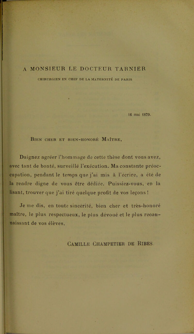 A MONSIEUR LE DOCTEUR TARNIER CHIRURGIEN EN CHEF DE LA MATERNITÉ DE PARIS 16 mai 1879. Bien cher et bien-iionorê Maître, Daignez agréer l’hommage de cette thèse dont vous avez, avec tant de bonté, surveillé l’exécution. Ma constante préoc- cupation, pendant le temps que j’ai mis à l’écrire, a été de la rendre digne de vous être dédiée. Puissiez-vous, en la lisant, trouver que j’ai tiré quelque profit de vos leçons ! Je me dis, en toute sincérité, bien cher et très-honoré maître, le plus respectueux, le plus dévoué et le plus recon- naissant de vos élèves. Camille Champetier de Ribes.