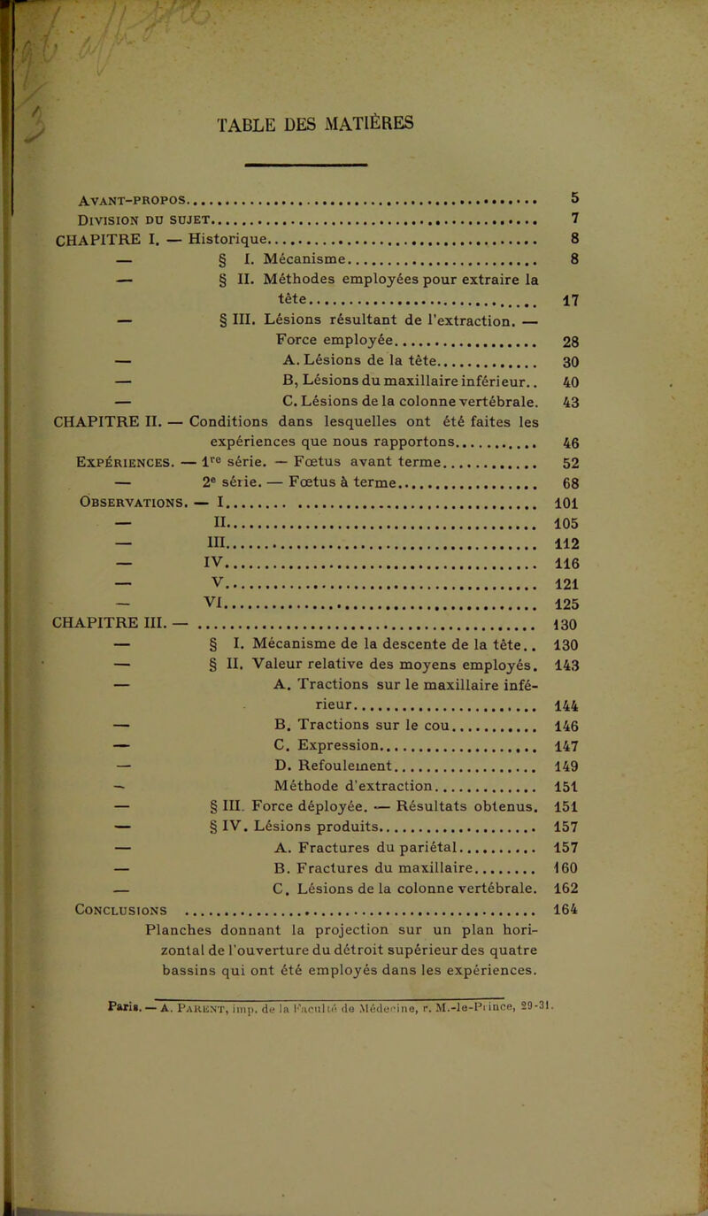 TABLE DES MATIÈRES Avant-propos 5 Division du sujet 7 CHAPITRE I. — Historique 8 — § I. Mécanisme 8 — § II. Méthodes employées pour extraire la tète 17 — § III, Lésions résultant de l’extraction. — Force employée 28 — A. Lésions de la tête 30 — B, Lésions du maxillaire inférieur.. 40 — C. Lésions de la colonne vertébrale. 43 CHAPITRE IL — Conditions dans lesquelles ont été faites les expériences que nous rapportons 46 Expériences. — lre série. — Fœtus avant terme 52 — 2e série. — Fœtus à terme 68 Observations. — 1 101 — II 105 — III 112 — IV 116 — V 121 — VI 125 CHAPITRE III. — 130 — § I. Mécanisme de la descente de la tète.. 130 — § II. Valeur relative des moyens employés. 143 — A. Tractions sur le maxillaire infé- rieur 144 — B. Tractions sur le cou 146 — C. Expression 147 — D. Refoulement 149 — Méthode d’extraction 151 — § III. Force déployée. — Résultats obtenus. 151 — § IV. Lésions produits 157 — A. Fractures du pariétal 157 — B. Fractures du maxillaire 160 — C. Lésions de la colonne vertébrale. 162 Conclusions 164 Planches donnant la projection sur un plan hori- zontal de l’ouverture du détroit supérieur des quatre bassins qui ont été employés dans les expériences. Pari*. — a. Parent, imp. de la h'aculté de Médecine, r. M.-le-Prince, 29-31.