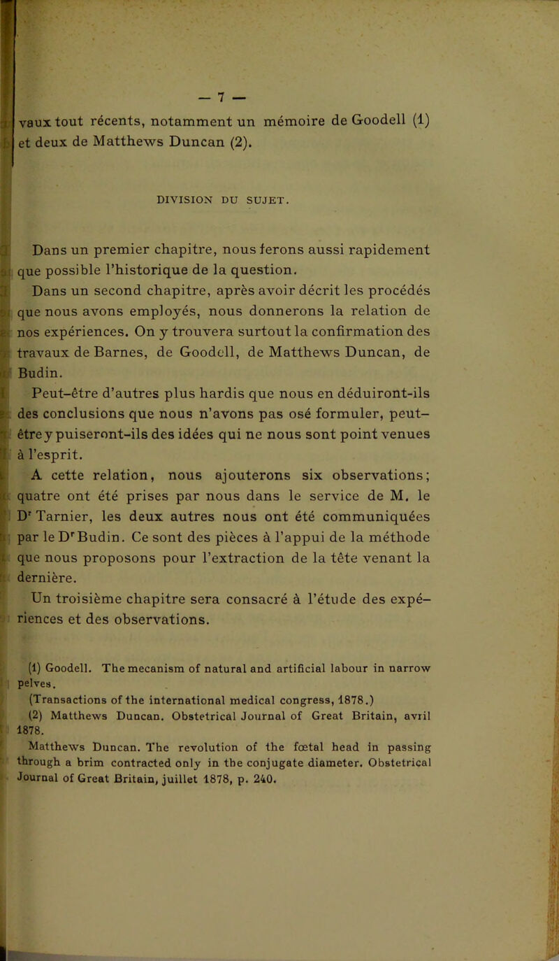 b vaux tout récents, notamment un mémoire et deux de Matthews Duncan (2). de Goodell (1) DIVISION DU SUJET. Dans un premier chapitre, nous ferons aussi rapidement 0j que possible l’historique de la question. Dans un second chapitre, après avoir décrit les procédés s; que nous avons employés, nous donnerons la relation de nos expériences. On y trouvera surtout la confirmation des travaux de Barnes, de Goodell, de Matthews Duncan, de Budin. Peut-être d’autres plus hardis que nous en déduiront-ils t des conclusions que nous n’avons pas osé formuler, peut- être y puiseront-ils des idées qui ne nous sont point venues ‘1 à l’esprit. A cette relation, nous ajouterons six observations; ; quatre ont été prises par nous dans le service de M. le Dr Tarnier, les deux autres nous ont été communiquées ’ par le DrBudin. Ce sont des pièces à l’appui de la méthode que nous proposons pour l’extraction de la tête venant la dernière. Un troisième chapitre sera consacré à l’étude des expé- riences et des observations. (1) Goodell. Themecanism of natural and artificial labour in narrow pelves. (Transactions of the international medical congress, 1878.) (2) Matthews Duncan. Obstétrical Journal of Great Britain, avril 1878. Matthews Duncan. The révolution of the fœtal head in passing through a brim contracted only in tbe conjugate diameter. Obstétrical Journal of Great Britain, juillet 1878, p. 240.