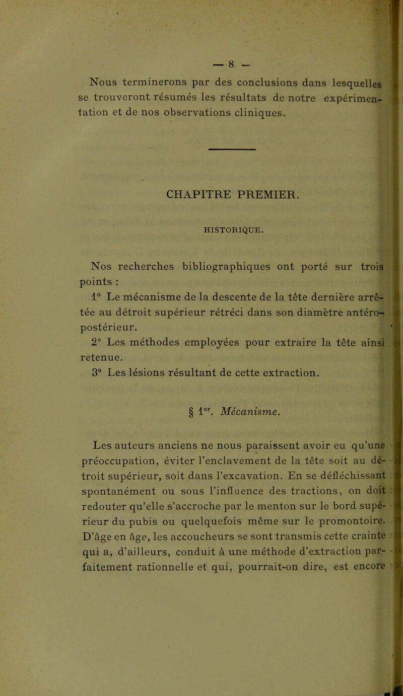 Nous terminerons par des conclusions dans lesquelles se trouveront résumés les résultats de notre expérimen- tation et de nos observations cliniques. Nos recherches bibliographiques ont porté sur trois points : 1° Le mécanisme de la descente de la tête dernière arrê- tée au détroit supérieur rétréci dans son diamètre antéro- postérieur. 2° Les méthodes employées pour extraire la tête ainsi retenue. 3° Les lésions résultant de cette extraction. Les auteurs anciens ne nous paraissent avoir eu qu’une préoccupation, éviter l’enclavement de la tête soit au dé- troit supérieur, soit dans l’excavation. En se défléchissant spontanément ou sous l’influence des tractions, on doit t redouter qu’elle s’accroche par le menton sur le bord supé- rieur du pubis ou quelquefois même sur le promontoire. D’âge en âge, les accoucheurs se sont transmis cette crainte qui a, d’ailleurs, conduit à une méthode d’extraction par- « faitement rationnelle et qui, pourrait-on dire, est encore CHAPITRE PREMIER. HISTORIQUE. § lor. Mécanisme.