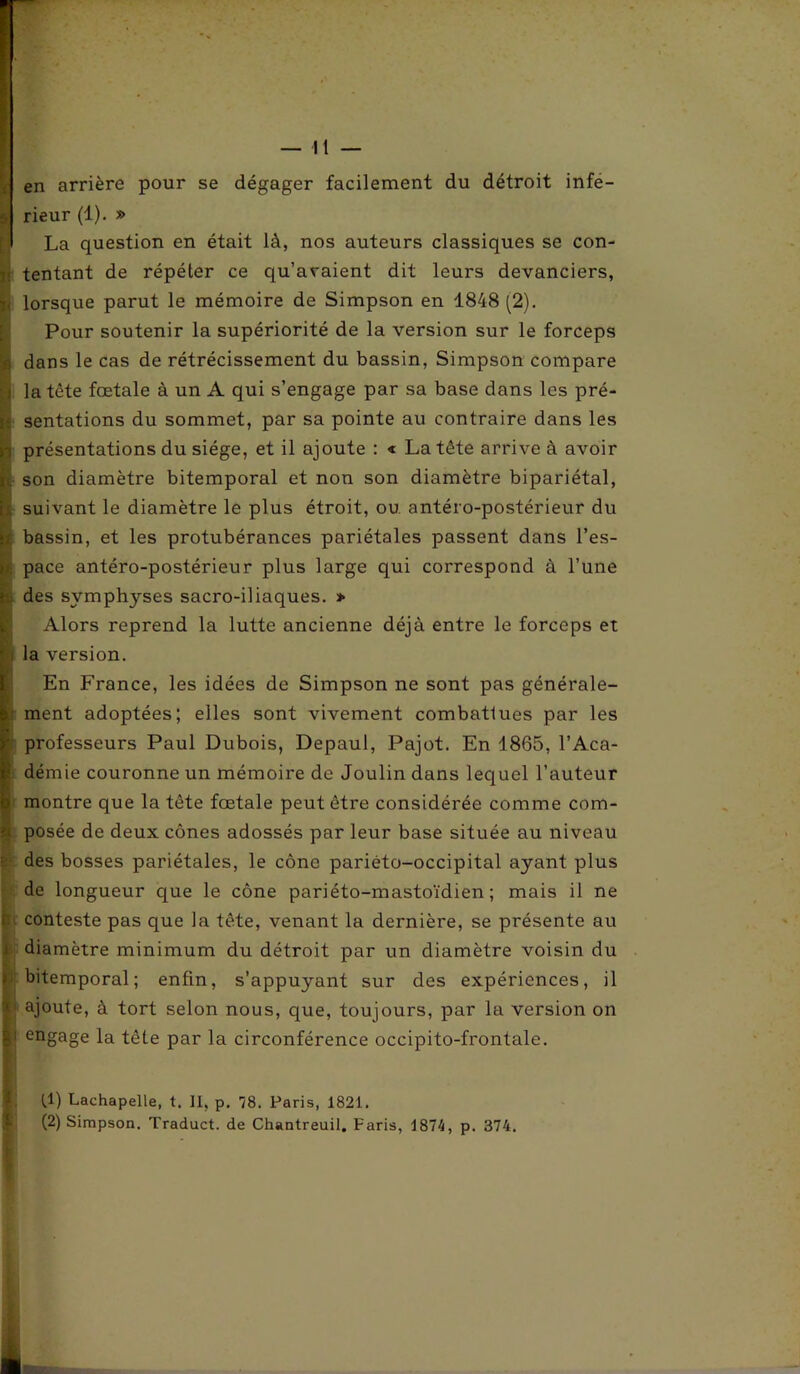 — li- en arrière pour se dégager facilement du détroit infe- 5 rieur (1). » [\ La question en était là, nos auteurs classiques se con- |j tentant de répéter ce qu’avaient dit leurs devanciers, v lorsque parut le mémoire de Simpson en 1848 (2). Pour soutenir la supériorité de la version sur le forceps j; dans le cas de rétrécissement du bassin, Simpson compare ■ j la tête fœtale à un A qui s’engage par sa base dans les pré- i- sentations du sommet, par sa pointe au contraire dans les I présentations du siège, et il ajoute : « La tête arrive à avoir son diamètre bitemporal et non son diamètre bipariétal, suivant le diamètre le plus étroit, ou antéro-postérieur du bassin, et les protubérances pariétales passent dans l’es- pace antéro-postérieur plus large qui correspond à l’une des symphyses sacro-iliaques. * Alors reprend la lutte ancienne déjà entre le forceps et i la version. En France, les idées de Simpson ne sont pas générale- ment adoptées; elles sont vivement combattues par les professeurs Paul Dubois, Depaul, Pajot. En 1865, l’Aca- démie couronne un mémoire de Joulin dans lequel l’auteur montre que la tête fœtale peut être considérée comme com- posée de deux cônes adossés par leur base située au niveau des bosses pariétales, le cône pariéto-occipital ayant plus de longueur que le cône pariéto-mastoïdien ; mais il ne ! conteste pas que la tête, venant la dernière, se présente au diamètre minimum du détroit par un diamètre voisin du . bitemporal; enfin, s’appuyant sur des expériences, il ajoute, à tort selon nous, que, toujours, par la version on • engage la tête par la circonférence occipito-frontale. fl) Lachapelle, t. II, p. 78. Paris, 1821.