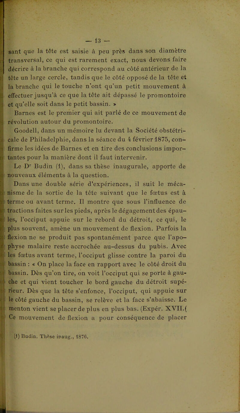 sant que la tête est saisie à peu près dans son diamètre transversal, ce qui est rarement exact, nous devons faire décrire à la branche qui correspond au côté antérieur de la tête un large cercle, tandis que le côté opposé de la tête et la branche qui le touche n’ont qu’un petit mouvement à effectuer jusqu’à ce que la tête ait dépassé le promontoire et qu’elle soit dans le petit bassin. » Barnes est le premier qui ait parlé de ce mouvement de révolution autour du promontoire. Goodell, dans un mémoire lu devant la Société obstétri- cale de Philadelphie, dans la séance du 4 février 1875, con- firme les idées de Barnes et en tire des conclusions impor- tantes pour la manière dont il faut intervenir. Le Dr Budin (1), dans sa thèse inaugurale, apporte de nouveaux éléments à la question. Dans une double série d’expériences, il suit le méca- nisme de la sortie de la tête suivant que le fœtus est à terme ou avant terme. Il montre que sous l’influence de tractions faites sur les pieds, après le dégagement des épau- les, l’occiput appuie sur le rebord du détroit, ce qui, le plus souvent, amène un mouvement de flexion. Parfois la flexion ne se produit pas spontanément parce que l’apo- physe malaire reste accrochée au-dessus du pubis. Avec les fœtus avant terme, l’occiput glisse contre la paroi du bassin : « On place la face en rapport avec le côté droit du bassin. Dès qu’on tire, on voit l’occiput qui se porte à gau- che et qui vient toucher le bord gauche du détroit supé- rieur. Dès que la tête s’enfonce, l’occiput, qui appuie sur le côté gauche du bassin, se relève et la face s’abaisse. Le menton vient se placer de plus en plus bas. (Expér. XVII.( Ce mouvement de flexion a pour conséquence de placer