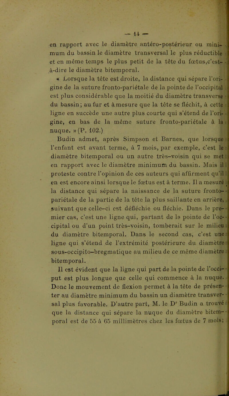 y — 14 — en l'apport avec le diamètre antéro-postérieur ou mini- mum du bassin le diamètre transversal le plus réductible et en même temps le plus petit de la tête du fœtus,c’est- à-dire le diamètre bitemporal. « Lorsque la tête est droite, la distance qui sépare l’ori- gine de la suture fronto-pariétale de la pointe de l’occipital est plus considérable que la moitié du diamètre transverse du bassin; au fur et à mesure que la tête se fléchit, à cette ligne en succède une autre plus courte qui s’étend de l’ori- gine, en bas de la même suture fronto-pariétale à la nuque. » (P. 102.) Budin admet, après Simpson et Barnes, que lorsque l’enfant est avant terme, à 7 mois, par exemple, c’est le diamètre bitemporal ou un autre très-voisin qui se met en rapport avec le diamètre minimum du bassin. Mais il proteste contre l’opinion de ces auteurs qui affirment qu’il en est encore ainsi lorsque le fœtus est à terme. Il a mesuré la distance qui sépare la naissance de la suture fronto- pariétale de la partie de la tête la plus saillante en arrière, suivant que celle-ci est défléchie ou fléchie. Dans le pre- mier cas, c’est une ligne qui, partant de la pointe de l’oc- cipital ou d’un point très-voisin, tomberait sur le milieu du diamètre bitemporal. Dans le second cas, c’est une ligne qui s’étend de l’extrémité postérieure du diamètre sous-occipito-bregmatique au milieu de ce même diamètre bitemporal. Il est évident que la ligne qui part de la pointe de l’occi- put est plus longue que celle qui commence à la nuque. Donc le mouvement de flexion permet à la tête de présen- ter au diamètre minimum du bassin un diamètre transver- sal plus favorable. D’autre part, M. le Dr Budin a trouvé que la distance qui sépare la nuque du diamètre bitem-