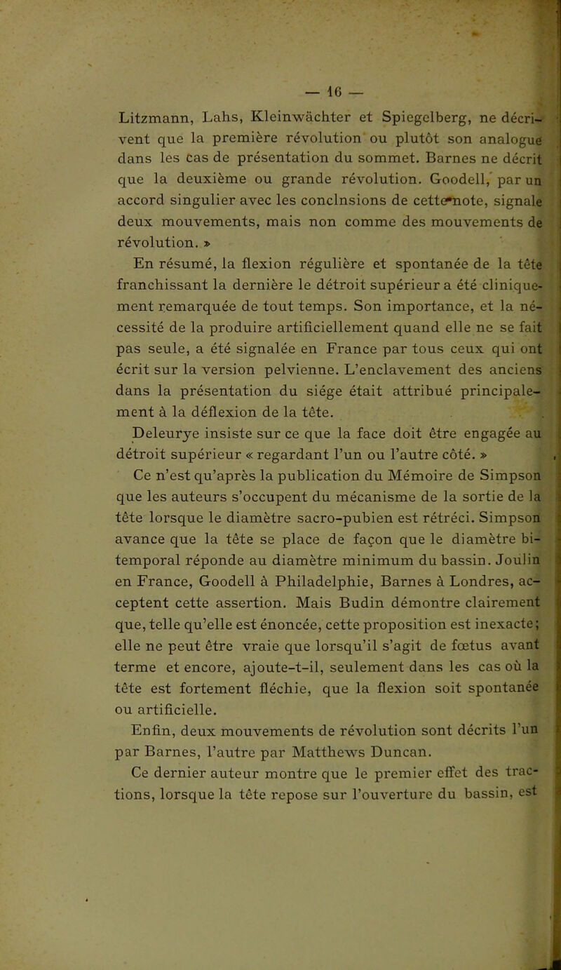 Litzmann, Lahs, Kleinwachter et Spiegelberg, ne décri- vent que la première révolution ou plutôt son analogue clans les cas de présentation du sommet. Barnes ne décrit que la deuxième ou grande révolution. Goodell, par un accord singulier avec les conclnsions de cettemote, signale deux mouvements, mais non comme des mouvements de révolution. » En résumé, la flexion régulière et spontanée de la tête franchissant la dernière le détroit supérieur a été clinique- ment remarquée de tout temps. Son importance, et la né- cessité de la produire artificiellement quand elle ne se fait pas seule, a été signalée en France par tous ceux qui ont écrit sur la version pelvienne. L’enclavement des anciens dans la présentation du siège était attribué principale- ment à la déflexion de la tête. Deleurye insiste sur ce que la face doit être engagée au détroit supérieur « regardant l’un ou l’autre côté. » Ce n’est qu’après la publication du Mémoire de Simpson que les auteurs s’occupent du mécanisme de la sortie de la tête lorsque le diamètre sacro-pubien est rétréci. Simpson avance que la tête se place de façon que le diamètre bi- temporal réponde au diamètre minimum du bassin. Joulin en France, Goodell à Philadelphie, Barnes à Londres, ac- ceptent cette assertion. Mais Budin démontre clairement que, telle qu’elle est énoncée, cette proposition est inexacte; elle ne peut être vraie que lorsqu’il s’agit de fœtus avant terme et encore, ajoute-t-il, seulement dans les cas où la tête est fortement fléchie, que la flexion soit spontanée ou artificielle. Enfin, deux mouvements de révolution sont décrits l’un par Barnes, l’autre par Matthews Duncan. Ce dernier auteur montre que le premier effet des trac- tions, lorsque la tête repose sur l’ouverture du bassin, est