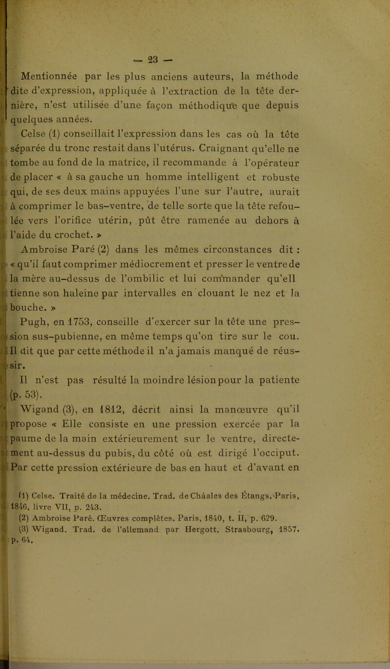 Mentionnée par les plus anciens auteurs, la méthode 'dite d’expression, appliquée à l’extraction de la tête der- y nière, n’est utilisée d’une façon méthodique que depuis ■ quelques années. Celse (1) conseillait l’expression dans les cas où la tête ; séparée du tronc restait dans l’utérus. Craignant qu’elle ne i tombe au fond de la matrice, il recommande à l’opérateur • de placer « à sa gauche un homme intelligent et robuste j. qui, de ses deux mains appuyées l’une sur l’autre, aurait ) à comprimer le bas-ventre, de telle sorte que la tête refou- ■) lée vers l’orifice utérin, pût être ramenée au dehors à i l’aide du crochet. » Ambroise Paré (2) dans les mêmes circonstances dit : j: «qu’il faut comprimer médiocrement et presser le ventre de la mère au-dessus de l’ombilic et lui commander qu’ell . tienne son haleine par intervalles en clouant le nez et la a bouche. » Pugh, en 1753, conseille d’exercer sur la tête une pres- oj-sion sus-pubienne, en même temps qu’on tire sur le cou. Il dit que par cette méthode il n’a jamais manqué de réus- -q-sir. Il n’est pas résulté la moindre lésion pour la patiente , (p. 53). Wigand (3), en 1812, décrit ainsi la manœuvre qu’il (propose « Elle consiste en une pression exercée par la paume de la main extérieurement sur le ventre, directe- ment au-dessus du pubis, du côté où est dirigé l’occiput. Par cette pression extérieure de bas en haut et d’avant en (1) Celse. Traité de la médecine. Trad. deChàales des Étangs.'Paris, 1846, livre VII, p. 243. (2) Ambroise Paré. Œuvres complètes. Paris, 1840, t. II, p. 629. (3) Wigand. Trad. de l’allemand par Hergott. Strasbourg, 1857. p. 64.