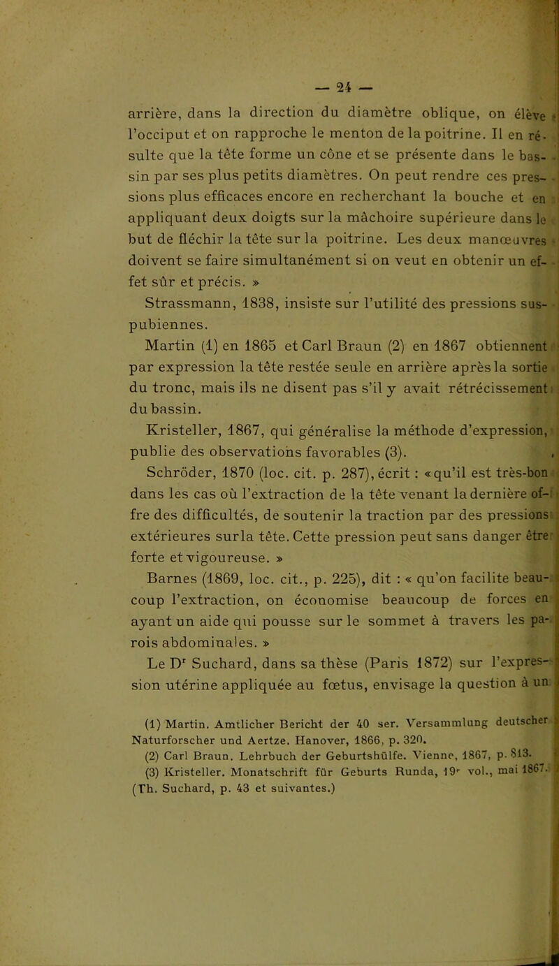 arrière, dans la direction du diamètre oblique, on élève ' l’occiput et on rapproche le menton de la poitrine. Il en ré- i suite que la tête forme un cône et se présente dans le bas- sin par ses plus petits diamètres. On peut rendre ces pres- sions plus efficaces encore en recherchant la bouche et en appliquant deux doigts sur la mâchoire supérieure dans le but de fléchir la tête sur la poitrine. Les deux manœuvres doivent se faire simultanément si on veut en obtenir un ef- fet sûr et précis. » Strassmann, 1838, insiste sur l’utilité des pressions sus- pubiennes. Martin (1) en 1865 et Cari Braun (2) en 1867 obtiennent par expression la tête restée seule en arrière après la sortie du tronc, mais ils ne disent pas s’il y avait rétrécissement du bassin. Kristeller, 1867, qui généralise la méthode d’expression, publie des observations favorables (3). Schrôder, 1870 (loc. cit. p. 287), écrit : «qu’il est très-bon dans les cas où l’extraction de la tête venant la dernière of- fre des difficultés, de soutenir la traction par des pressions extérieures surla tête. Cette pression peut sans danger être forte et vigoureuse. » Barnes (1869, loc. cit., p. 225), dit : « qu’on facilite beau- coup l’extraction, on économise beaucoup de forces en . ayant un aide qui pousse sur le sommet à travers les pa- rois abdominales. » Le Dr Suchard, dans sa thèse (Paris 1872) sur l’expres- j sion utérine appliquée au fœtus, envisage la question à un ) (1) Martin. Amtlicher Bericht der 40 ser. Versammlung deutscher ^ Naturforscher und Aertze. Hanover, 1866, p. 320. (2) Cari Braun. Lehrbuch der Geburtshülfe. Vienne, 1867, p. S13. (3) Kristeller. Monatschrift für Geburts Runda, 19' vol., mai 186/. ï (Th. Suchard, p. 43 et suivantes.)