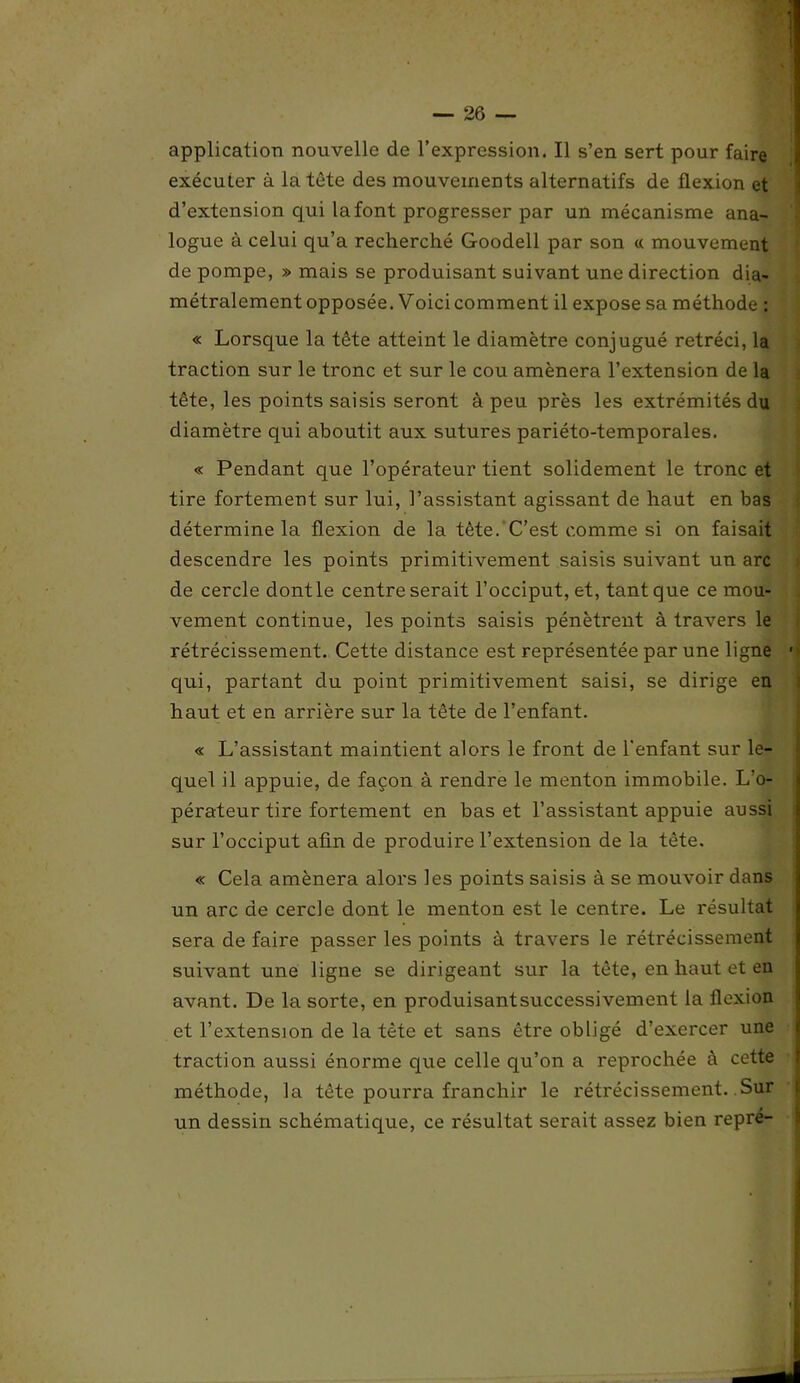 application nouvelle de l’expression. Il s’en sert pour faire exécuter à la tète des mouvements alternatifs de flexion et d’extension qui la font progresser par un mécanisme ana- logue à celui qu’a recherché Goodell par son « mouvement de pompe, » mais se produisant suivant une direction dia- métralement opposée. Voici comment il expose sa méthode : « Lorsque la tête atteint le diamètre conjugué rétréci, la traction sur le tronc et sur le cou amènera l’extension de la tête, les points saisis seront à peu près les extrémités du diamètre qui aboutit aux sutures pariéto-temporales. « Pendant que l’opérateur tient solidement le tronc et tire fortement sur lui, l’assistant agissant de haut en bas détermine la flexion de la tête. C’est comme si on faisait descendre les points primitivement saisis suivant un arc de cercle dontle centre serait l’occiput, et, tant que ce mou- vement continue, les points saisis pénètrent à travers le rétrécissement. Cette distance est représentée par une ligne * qui, partant du point primitivement saisi, se dirige en haut et en arrière sur la tête de l’enfant. « L’assistant maintient alors le front de l'enfant sur le- quel il appuie, de façon à rendre le menton immobile. L’o- pérateur tire fortement en bas et l’assistant appuie aussi sur l’occiput afin de produire l’extension de la tête. « Cela amènera alors les points saisis à se mouvoir dans un arc de cercle dont le menton est le centre. Le résultat sera de faire passer les points à travers le rétrécissement suivant une ligne se dirigeant sur la tête, en haut et en avant. De la sorte, en produisantsuccessivement la flexion et l’extension de la tête et sans être obligé d’exercer une traction aussi énorme que celle qu’on a reprochée à cette méthode, la tête pourra franchir le rétrécissement. Sur un dessin schématique, ce résultat serait assez bien repre-